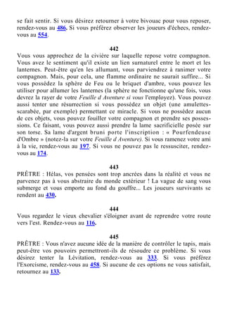 se fait sentir. Si vous désirez retourner à votre bivouac pour vous reposer,
rendez-vous au 486. Si vous préférez observer les joueurs d'échecs, rendez-
vous au 554.
442
Vous vous approchez de la civière sur laquelle repose votre compagnon.
Vous avez le sentiment qu'il existe un lien surnaturel entre le mort et les
lanternes. Peut-être qu'en les allumant, vous parviendrez à ranimer votre
compagnon. Mais, pour cela, une flamme ordinaire ne saurait suffire... Si
vous possédez la sphère de Feu ou le briquet d'ambre, vous pouvez les
utiliser pour allumer les lanternes (la sphère ne fonctionne qu'une fois, vous
devrez la rayer de votre Feuille d Aventure si vous l'employez). Vous pouvez
aussi tenter une résurrection si vous possédez un objet (une amulettes-
scarabée, par exemple) permettant ce miracle. Si vous ne possédez aucun
de ces objets, vous pouvez fouiller votre compagnon et prendre ses posses-
sions. Ce faisant, vous pouvez aussi prendre la lame sacrificielle posée sur
son torse. Sa lame d'argent bruni porte l'inscription : « Pourfendeuse
d'Ombre » (notez-la sur votre Feuille d Aventure). Si vous ramenez votre ami
à la vie, rendez-vous au 197. Si vous ne pouvez pas le ressusciter, rendez-
vous au 174.
443
PRÊTRE : Hélas, vos pensées sont trop ancrées dans la réalité et vous ne
parvenez pas à vous abstraire du monde extérieur ! La vague de sang vous
submerge et vous emporte au fond du gouffre... Les joueurs survivants se
rendent au 430.
444
Vous regardez le vieux chevalier s'éloigner avant de reprendre votre route
vers l'est. Rendez-vous au 116.
445
PRÊTRE : Vous n'avez aucune idée de la manière de contrôler le tapis, mais
peut-être vos pouvoirs permettront-ils de résoudre ce problème. Si vous
désirez tenter la Lévitation, rendez-vous au 333. Si vous préférez
l'Exorcisme, rendez-vous au 458. Si aucune de ces options ne vous satisfait,
retournez au 133.
 
