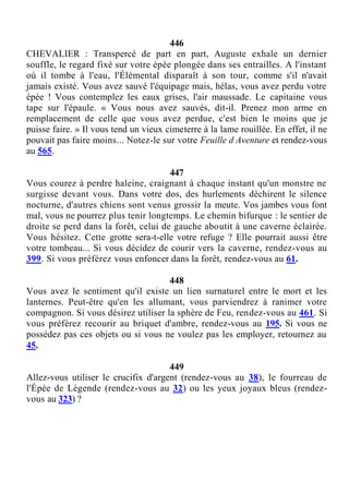 446
CHEVALIER : Transpercé de part en part, Auguste exhale un dernier
souffle, le regard fixé sur votre épée plongée dans ses entrailles. A l'instant
où il tombe à l'eau, l'Élémental disparaît à son tour, comme s'il n'avait
jamais existé. Vous avez sauvé l'équipage mais, hélas, vous avez perdu votre
épée ! Vous contemplez les eaux grises, l'air maussade. Le capitaine vous
tape sur l'épaule. « Vous nous avez sauvés, dit-il. Prenez mon arme en
remplacement de celle que vous avez perdue, c'est bien le moins que je
puisse faire. » Il vous tend un vieux cimeterre à la lame rouillée. En effet, il ne
pouvait pas faire moins... Notez-le sur votre Feuille d Aventure et rendez-vous
au 565.
447
Vous courez à perdre haleine, craignant à chaque instant qu'un monstre ne
surgisse devant vous. Dans votre dos, des hurlements déchirent le silence
nocturne, d'autres chiens sont venus grossir la meute. Vos jambes vous font
mal, vous ne pourrez plus tenir longtemps. Le chemin bifurque : le sentier de
droite se perd dans la forêt, celui de gauche aboutit à une caverne éclairée.
Vous hésitez. Cette grotte sera-t-elle votre refuge ? Elle pourrait aussi être
votre tombeau... Si vous décidez de courir vers la caverne, rendez-vous au
399. Si vous préférez vous enfoncer dans la forêt, rendez-vous au 61.
448
Vous avez le sentiment qu'il existe un lien surnaturel entre le mort et les
lanternes. Peut-être qu'en les allumant, vous parviendrez à ranimer votre
compagnon. Si vous désirez utiliser la sphère de Feu, rendez-vous au 461. Si
vous préférez recourir au briquet d'ambre, rendez-vous au 195. Si vous ne
possédez pas ces objets ou si vous ne voulez pas les employer, retournez au
45.
449
Allez-vous utiliser le crucifix d'argent (rendez-vous au 38), le fourreau de
l'Épée de Légende (rendez-vous au 32) ou les yeux joyaux bleus (rendez-
vous au 323) ?
 