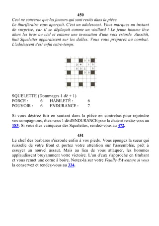 450
Ceci ne concerne que les joueurs qui sont restés dans la pièce.
Le thuriféraire vous aperçoit. C'est un adolescent. Vous marquez un instant
de surprise, car il se déplaçait comme un vieillard ! Le jeune homme lève
alors les bras au ciel et entame une invocation d'une voix criarde. Aussitôt,
huit Squelettes apparaissent sur les dalles. Vous vous préparez au combat.
L'adolescent s'est enfui entre-temps.
SQUELETTE (Dommages 1 dé + 1)
FORCE : 6 HABILETÉ : 6
POUVOIR : 6 ENDURANCE : 7
Si vous désirez fuir en sautant dans la pièce en contrebas pour rejoindre
vos compagnons, ôtez-vous 1 dé d'ENDURANCE pour la chute et rendez-vous au
183. Si vous êtes vainqueur des Squelettes, rendez-vous au 472.
451
Le chef des barbares s'écroule enfin à vos pieds. Vous épongez la sueur qui
ruisselle de votre front et portez votre attention sur l'assemblée, prêt à
essuyer un nouvel assaut. Mais au lieu de vous attaquer, les hommes
applaudissent bruyamment votre victoire. L'un d'eux s'approche en titubant
et vous remet une corne à boire. Notez-la sur votre Feuille d'Aventure si vous
la conservez et rendez-vous au 334.
 