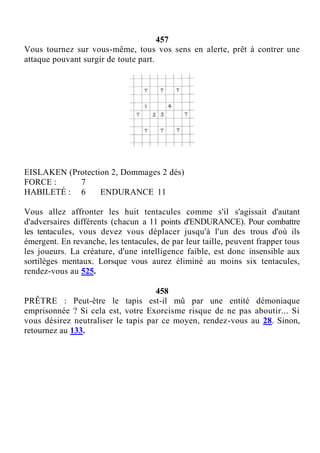 457
Vous tournez sur vous-même, tous vos sens en alerte, prêt à contrer une
attaque pouvant surgir de toute part.
EISLAKEN (Protection 2, Dommages 2 dés)
FORCE : 7
HABILETÉ : 6 ENDURANCE 11
Vous allez affronter les huit tentacules comme s'il s'agissait d'autant
d'adversaires différents (chacun a 11 points d'ENDURANCE). Pour combattre
les tentacules, vous devez vous déplacer jusqu'à l'un des trous d'où ils
émergent. En revanche, les tentacules, de par leur taille, peuvent frapper tous
les joueurs. La créature, d'une intelligence faible, est donc insensible aux
sortilèges mentaux. Lorsque vous aurez éliminé au moins six tentacules,
rendez-vous au 525.
458
PRÊTRE : Peut-être le tapis est-il mû par une entité démoniaque
emprisonnée ? Si cela est, votre Exorcisme risque de ne pas aboutir... Si
vous désirez neutraliser le tapis par ce moyen, rendez-vous au 28. Sinon,
retournez au 133.
 