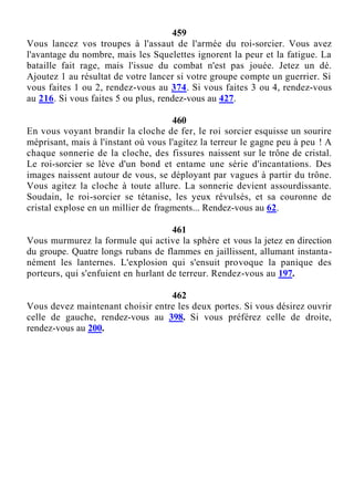 459
Vous lancez vos troupes à l'assaut de l'armée du roi-sorcier. Vous avez
l'avantage du nombre, mais les Squelettes ignorent la peur et la fatigue. La
bataille fait rage, mais l'issue du combat n'est pas jouée. Jetez un dé.
Ajoutez 1 au résultat de votre lancer si votre groupe compte un guerrier. Si
vous faites 1 ou 2, rendez-vous au 374. Si vous faites 3 ou 4, rendez-vous
au 216. Si vous faites 5 ou plus, rendez-vous au 427.
460
En vous voyant brandir la cloche de fer, le roi sorcier esquisse un sourire
méprisant, mais à l'instant où vous l'agitez la terreur le gagne peu à peu ! A
chaque sonnerie de la cloche, des fissures naissent sur le trône de cristal.
Le roi-sorcier se lève d'un bond et entame une série d'incantations. Des
images naissent autour de vous, se déployant par vagues à partir du trône.
Vous agitez la cloche à toute allure. La sonnerie devient assourdissante.
Soudain, le roi-sorcier se tétanise, les yeux révulsés, et sa couronne de
cristal explose en un millier de fragments... Rendez-vous au 62.
461
Vous murmurez la formule qui active la sphère et vous la jetez en direction
du groupe. Quatre longs rubans de flammes en jaillissent, allumant instanta-
nément les lanternes. L'explosion qui s'ensuit provoque la panique des
porteurs, qui s'enfuient en hurlant de terreur. Rendez-vous au 197.
462
Vous devez maintenant choisir entre les deux portes. Si vous désirez ouvrir
celle de gauche, rendez-vous au 398. Si vous préférez celle de droite,
rendez-vous au 200.
 