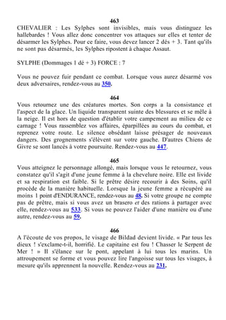 463
CHEVALIER : Les Sylphes sont invisibles, mais vous distinguez les
hallebardes ! Vous allez donc concentrer vos attaques sur elles et tenter de
désarmer les Sylphes. Pour ce faire, vous devez lancer 2 dés + 3. Tant qu'ils
ne sont pas désarmés, les Sylphes ripostent à chaque Assaut.
SYLPHE (Dommages 1 dé + 3) FORCE : 7
Vous ne pouvez fuir pendant ce combat. Lorsque vous aurez désarmé vos
deux adversaires, rendez-vous au 350.
464
Vous retournez une des créatures mortes. Son corps a la consistance et
l'aspect de la glace. Un liquide transparent suinte des blessures et se mêle à
la neige. Il est hors de question d'établir votre campement au milieu de ce
carnage ! Vous rassemblez vos affaires, éparpillées au cours du combat, et
reprenez votre route. Le silence obsédant laisse présager de nouveaux
dangers. Des grognements s'élèvent sur votre gauche. D'autres Chiens de
Givre se sont lancés à votre poursuite. Rendez-vous au 447.
465
Vous atteignez le personnage allongé, mais lorsque vous le retournez, vous
constatez qu'il s'agit d'une jeune femme à la chevelure noire. Elle est livide
et sa respiration est faible. Si le prêtre désire recourir à des Soins, qu'il
procède de la manière habituelle. Lorsque la jeune femme a récupéré au
moins 1 point d'ENDURANCE, rendez-vous au 48. Si votre groupe ne compte
pas de prêtre, mais si vous avez un brasero et des rations à partager avec
elle, rendez-vous au 533. Si vous ne pouvez l'aider d'une manière ou d'une
autre, rendez-vous au 59.
466
A l'écoute de vos propos, le visage de Bildad devient livide. « Par tous les
dieux ! s'exclame-t-il, horrifié. Le capitaine est fou ! Chasser le Serpent de
Mer ! » Il s'élance sur le pont, appelant à lui tous les marins. Un
attroupement se forme et vous pouvez lire l'angoisse sur tous les visages, à
mesure qu'ils apprennent la nouvelle. Rendez-vous au 231.
 