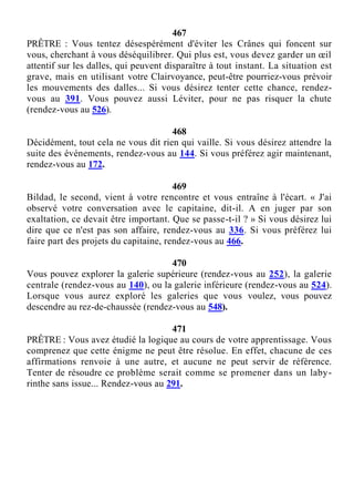 467
PRÊTRE : Vous tentez désespérément d'éviter les Crânes qui foncent sur
vous, cherchant à vous déséquilibrer. Qui plus est, vous devez garder un œil
attentif sur les dalles, qui peuvent disparaître à tout instant. La situation est
grave, mais en utilisant votre Clairvoyance, peut-être pourriez-vous prévoir
les mouvements des dalles... Si vous désirez tenter cette chance, rendez-
vous au 391. Vous pouvez aussi Léviter, pour ne pas risquer la chute
(rendez-vous au 526).
468
Décidément, tout cela ne vous dit rien qui vaille. Si vous désirez attendre la
suite des événements, rendez-vous au 144. Si vous préférez agir maintenant,
rendez-vous au 172.
469
Bildad, le second, vient à votre rencontre et vous entraîne à l'écart. « J'ai
observé votre conversation avec le capitaine, dit-il. A en juger par son
exaltation, ce devait être important. Que se passe-t-il ? » Si vous désirez lui
dire que ce n'est pas son affaire, rendez-vous au 336. Si vous préférez lui
faire part des projets du capitaine, rendez-vous au 466.
470
Vous pouvez explorer la galerie supérieure (rendez-vous au 252), la galerie
centrale (rendez-vous au 140), ou la galerie inférieure (rendez-vous au 524).
Lorsque vous aurez exploré les galeries que vous voulez, vous pouvez
descendre au rez-de-chaussée (rendez-vous au 548).
471
PRÊTRE : Vous avez étudié la logique au cours de votre apprentissage. Vous
comprenez que cette énigme ne peut être résolue. En effet, chacune de ces
affirmations renvoie à une autre, et aucune ne peut servir de référence.
Tenter de résoudre ce problème serait comme se promener dans un laby-
rinthe sans issue... Rendez-vous au 291.
 