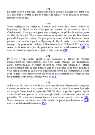 472
La dalle s'élève à nouveau, réunissant tout le groupe. L'encensoir, tombé au
sol, continue à libérer de petits nuages de fumée. Vous pouvez le prendre.
Rendez-vous au 493.
473
Vous expliquez au capitaine Lazarus qu'il vous faut vous rendre au
Royaume de Wyrd. « Ce n'est pas un endroit où je voudrais aller !
s'exclame-t-il. Nous partons pour une campagne de pêche de quinze jours
en Mer de Mistral. Nous nous arrêterons ensuite au port de Dourhaven
pour décharger les prises. Un peu plus au nord, c'est la banquise. Vous
pourrez vous rendre à pied au Royaume de Wyrd, mais il vous faudra du
courage ! Je peux vous conduire à Dourhaven pour 15 Pièces d'Or par per-
sonne. » Si vous acceptez de payer cette somme, rendez-vous au 247. Si
vous ne pouvez pas payer un tel prix, rendez-vous au 293.
474
PRÊTRE : vous faites appel à vos souvenirs et tentez de retracer
mentalement les constellations que vous aviez étudiées sur d'anciennes
cartes astronomiques d'Opalar. Bientôt le crépuscule descend et l'étoile
polaire apparaît dans le ciel. Grâce à elle et à la course de la Mort Rouge, il
vous sera possible de calculer la direction de Wyrd. La température a chuté
avec la nuit. Vous devez établir un bivouac et rassembler vos forces car un
long périple vous attend. Rendez-vous au 246.
475
A l'instant où vous ouvrez la cassette, une dizaine d'immondes sangsues
viennent se coller sur votre main. Votre vision se brouille et vous êtes pris
de vertiges. Votre total de départ de FORCE vient de perdre 1 point. Après
avoir drainé une partie de votre énergie vitale, les créatures tombent en
poussière. Si vous avez ouvert toutes les cassettes, rendez-vous au 291.
Sinon, vous pouvez encore ouvrir la cassette de pierre (rendez-vous au 511)
ou celle de bois (rendez-vous au 154).
 