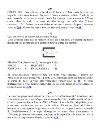 476
CHEVALIER : Vous faites voler deux Crânes en éclats, mais la dalle sur
laquelle vous vous trouvez disparaît ! Vous cherchez, affolé, l'endroit où
une nouvelle va se matérialiser, mais les Crânes vous entourent ! Vous
chutez dans le vide... et votre dernière image est celle des Crânes
ricanants... Si d'autres joueurs doivent encore traverser le pont, rendez-
vous au 240. Si tous les survivants ont traversé, rendez-vous au 35.
477
Ceci est réservé au joueur qui a accepté le duel.
Vous avancez d'un pas et relevez le défi de Thanatos. Un champ de force
maintient vos compagnons à distance pour la durée du combat.
THANATOS (Protection 2, Dommages 4 dés)
FORCE : 8 HABILETÉ : 7
POUVOIR : 8 ENDURANCE : 45
Si vous possédez l'amulette tête de mort, vous gagnez 7 points de
Protection et vous infligerez 7 points de Dommages supplémentaires pour
la durée du duel. Si vous êtes vainqueur, rendez-vous au 111. Si vous
préférez fuir, il vous faut retourner dans la salle du Gardien de la Mémoire
(rendez-vous au 367).
478
Les marins gisent tout autour de vous. « Bel affrontement ! s'exclame une
voix au-dessus de vous. N'ayez aucun remords, cette racaille aurait tué père
et mère pour quelques Pièces d'Or! » Vous relevez la tête, stupéfait, pour
apercevoir un homme sur un tapis volant. L'inconnu descend à votre
hauteur et vous enjoint de grimper à ses côtés. « La garde arrive, reprend-
il. Dépêchez-vous ! Le tapis d'Auguste va vous tirer d'embarras. »
L'homme prononce une parole magique et le tapis s'envole dans les airs à
une vitesse surprenante. Rendez-vous au 424.
 