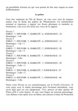 ses possibilités d'action (ce qui vous permet de fuir sans risques en cours
d'affrontement).
Le prêtre
Vous êtes originaire de l'Ile de Kaxos, où vous avez vécu de longues
années sous la férule des prêtres de l'Illumination. Un entraînement
constant et rigoureux a aiguisé vos forces physiques et mentales et,
finalement, vous avez été initié aux voies de la sagesse.
Niveau 2
FORCE : 7, POUVOIR : 7, HABILETÉ : 6, ENDURANCE : 10
Dommages : 1 dé
Niveau 3
FORCE : 7, POUVOIR : 7, HABILETÉ : 6, ENDURANCE : 15
Dommages : 1 dé +1
Niveau 4
FORCE : 7, POUVOIR : 8, HABILETÉ : 7, ENDURANCE : 20
Dommages : 1 dé + 2
Niveau 5
FORCE : 7, POUVOIR : 8, HABILETÉ : 7, ENDURANCE : 25
Dommages : 2 dés
Niveau 6
FORCE : 7, POUVOIR : 8, HABILETÉ : 7, ENDURANCE : 30
Dommages : 2 dés +1
Niveau 7
FORCE : 7, POUVOIR : 8, HABILETÉ : 7, ENDURANCE : 35
Dommages : 2 dés + 2
Niveau 8
FORCE : 8, POUVOIR : 8, HABILETÉ : 7, ENDURANCE : 40
Dommages : 3 dés
Notez votre Niveau et vos caractéristiques sur la Feuille d'Aventure. Si
vous jouez avec le même personnage qu'à l'aventure précédente, vous
savez déjà quel est son équipement. Vous pouvez en plus ajouter 60
Pièces d'Or à votre bourse. Si vous vous forgez un nouveau personnage,
vous débutez votre quête avec un bâton, une cuirasse (valeur de Protection
 