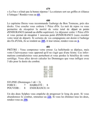 479
« Le Feu » n'était pas la bonne réponse ! La créature sort ses griffes et s'élance
à l'attaque ! Rendez-vous au 69.
480
Le capitaine Derzu vous recommande l'auberge du Bon Tonneau, près des
docks. Une couche vous coûtera 1 Pièce d'Or. La nuit de repos va vous
permettre de récupérer la moitié de votre total de départ en points
d'ENDURANCE (arrondi au chiffre supérieur). Le déjeuner coûte 1 Pièce d'Or
et vous permet de récupérer 1 nouveau point d'ENDURANCE (sans excéder
votre total de départ). Si certains de vos compagnons ont dormi à l'auberge
des Os d'Ulrik, ils se rendent au 205. A leur retour, rendez-vous au 4.
481
PRÊTRE : Vous comprenez votre erreur. La hallebarde se déplace, mais
votre Clairvoyance vous apprend qu'il ne s'agit que d'une feinte. Ces infor-
mations contradictoires vous perturbent et vous perdez le bénéfice de votre
sortilège. Vous allez devoir calculer les Dommages que vous infligez avec
3 dés pour la durée du combat.
SYLPHE (Dommages 1 dé + 3)
FORCE : 7 HABILETÉ : 8
POUVOIR : 8 ENDURANCE:14
Un des deux Sylphes vous empêche de progresser le long du pont. Si vous
abandonnez le combat, retournez au 226. Si vous les éliminez tous les deux,
rendez-vous au 350.
 