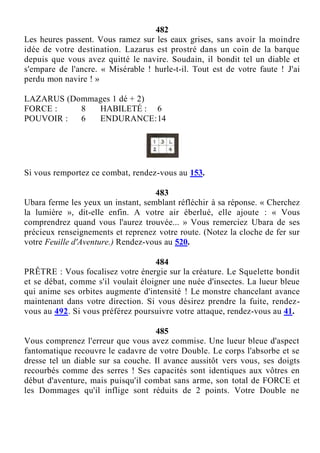 482
Les heures passent. Vous ramez sur les eaux grises, sans avoir la moindre
idée de votre destination. Lazarus est prostré dans un coin de la barque
depuis que vous avez quitté le navire. Soudain, il bondit tel un diable et
s'empare de l'ancre. « Misérable ! hurle-t-il. Tout est de votre faute ! J'ai
perdu mon navire ! »
LAZARUS (Dommages 1 dé + 2)
FORCE : 8 HABILETÉ : 6
POUVOIR : 6 ENDURANCE:14
Si vous remportez ce combat, rendez-vous au 153.
483
Ubara ferme les yeux un instant, semblant réfléchir à sa réponse. « Cherchez
la lumière », dit-elle enfin. A votre air éberlué, elle ajoute : « Vous
comprendrez quand vous l'aurez trouvée... » Vous remerciez Ubara de ses
précieux renseignements et reprenez votre route. (Notez la cloche de fer sur
votre Feuille d'Aventure.) Rendez-vous au 520.
484
PRÊTRE : Vous focalisez votre énergie sur la créature. Le Squelette bondit
et se débat, comme s'il voulait éloigner une nuée d'insectes. La lueur bleue
qui anime ses orbites augmente d'intensité ! Le monstre chancelant avance
maintenant dans votre direction. Si vous désirez prendre la fuite, rendez-
vous au 492. Si vous préférez poursuivre votre attaque, rendez-vous au 41.
485
Vous comprenez l'erreur que vous avez commise. Une lueur bleue d'aspect
fantomatique recouvre le cadavre de votre Double. Le corps l'absorbe et se
dresse tel un diable sur sa couche. Il avance aussitôt vers vous, ses doigts
recourbés comme des serres ! Ses capacités sont identiques aux vôtres en
début d'aventure, mais puisqu'il combat sans arme, son total de FORCE et
les Dommages qu'il inflige sont réduits de 2 points. Votre Double ne
 