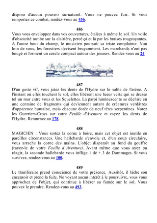 dispose d'aucun pouvoir surnaturel. Vous ne pouvez fuir. Si vous
remportez ce combat, rendez-vous au 456.
486
Vous vous enveloppez dans vos couvertures, étalées à même le sol. Un voile
d'obscurité tombe sur la clairière, percé çà et là par les braises rougeoyantes.
A l'autre bout du champ, le musicien poursuit sa triste complainte. Non
loin de vous, les forestiers devisent bruyamment. Les marchands n'ont pas
bougé et forment un cercle compact autour des joueurs. Rendez-vous au 24.
487
D'un geste vif, vous jetez les dents de l'Hydre sur le sable de l'arène. A
l'instant où elles touchent le sol, elles libèrent une lueur verte qui se dresse
tel un mur entre vous et les Squelettes. La paroi luminescente se déchire en
une centaine de fragments qui deviennent autant de créatures verdâtres
d'apparence humaine, mais chacune dotée de neuf têtes serpentines. Notez
les Guerriers-Crocs sur votre Feuille d'Aventure et rayez les dents de
l'Hydre. Retournez au 178.
488
MAGICIEN : Vous sortez la corne à boire, mais cet objet est inutile en
pareilles circonstances. Une hallebarde s'envole et, d'un coup circulaire,
vous arrache la corne des mains. L'objet disparaît au fond du gouffre
(rayez-le de votre Feuille d Aventure). Avant même que vous ayez pu
réagir, la seconde hallebarde vous inflige 1 dé + 3 de Dommages. Si vous
survivez, rendez-vous au 100.
489
Le thuriféraire prend conscience de votre présence. Aussitôt, il lâche son
encensoir et prend la fuite. Ne voyant aucun intérêt à le poursuivre, vous vous
approchez de l'objet, qui continue à libérer sa fumée sur le sol. Vous
pouvez le prendre. Rendez-vous au 493.
 