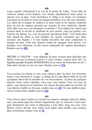 490
Leurs regards s'illuminent à la vue de la poche de Tahac. Toute idée de
violence semble avoir disparu. Les marins abandonnent leurs armes et
chacun sort sa pipe. Vous distribuez le Tahac à la ronde. Les hommes
s'assoient sur le pont et tirent de longues bouffées avec des airs satisfaits.
Les effets de la drogue ne tardent à se faire sentir et les marins sombrent
dans un état de stupeur, ponctué par instants de rires imbéciles. Quelle
riche idée vous avez eue d'acquérir ce produit ! Vous repérez les marins qui
avaient mené la révolte et, profitant de leur inertie, vous les guidez vers
l'arrière du bateau. Là, vous les poussez par-dessus bord ! Une heure plus
tard, quand les effets se sont dissipés, les marins constatent que leurs
meneurs ont disparu ! Il leur faudra travailler dur pour compenser le
manque de bras. Vous leur intimez l'ordre de regagner leurs postes. Les
hommes vous obéissent, la tête encore embrumée de vapeurs narcotiques.
Rendez-vous au 499.
491
PRÊTRE et VOLEUR : Vous disposez de deux Assauts pour décocher une
flèche avant que la créature n'arrive à votre contact. Lancez deux dés. Le
Squelette possède 30 points d'ENDURANCE et sa valeur de Protection est de 1.
Dans deux Assauts, il sera sur vous. Rendez-vous au 276.
492
Vous tournez les talons et vous vous enfuyez dans les bois. Les branches
basses vous fouettent le visage. Le disque de la Lune Bleue brille tel un oeil
cyclopéen observant le moindre de vos mouvements. Au bout de quelques
minutes d'une course éperdue, vous osez vous arrêter. Tous vos sens en
alerte, vous observez les alentours. Un silence de mort plane sur la forêt. Si
vous désirez établir un bivouac, rendez-vous au 225. Si vous préférez pour-
suivre à travers bois, rendez-vous au 162.
493
Vous foncez dans la pièce en suivant les espaces ménagés entre les dalles,
sans vous préoccuper des formes inquiétantes qui s'y trouvent. Vous attei-
gnez finalement une sortie et débouchez à l'air libre, dans une cour. Une
bâtisse s'élève devant vous. Après avoir repris votre souffle, vous avancez
dans sa direction, rendez-vous au 35.
 