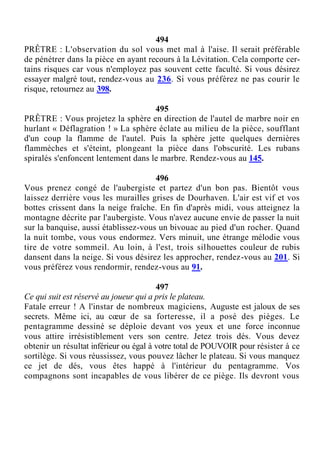 494
PRÊTRE : L'observation du sol vous met mal à l'aise. Il serait préférable
de pénétrer dans la pièce en ayant recours à la Lévitation. Cela comporte cer-
tains risques car vous n'employez pas souvent cette faculté. Si vous désirez
essayer malgré tout, rendez-vous au 236. Si vous préférez ne pas courir le
risque, retournez au 398.
495
PRÊTRE : Vous projetez la sphère en direction de l'autel de marbre noir en
hurlant « Déflagration ! » La sphère éclate au milieu de la pièce, soufflant
d'un coup la flamme de l'autel. Puis la sphère jette quelques dernières
flammèches et s'éteint, plongeant la pièce dans l'obscurité. Les rubans
spiralés s'enfoncent lentement dans le marbre. Rendez-vous au 145.
496
Vous prenez congé de l'aubergiste et partez d'un bon pas. Bientôt vous
laissez derrière vous les murailles grises de Dourhaven. L'air est vif et vos
bottes crissent dans la neige fraîche. En fin d'après midi, vous atteignez la
montagne décrite par l'aubergiste. Vous n'avez aucune envie de passer la nuit
sur la banquise, aussi établissez-vous un bivouac au pied d'un rocher. Quand
la nuit tombe, vous vous endormez. Vers minuit, une étrange mélodie vous
tire de votre sommeil. Au loin, à l'est, trois silhouettes couleur de rubis
dansent dans la neige. Si vous désirez les approcher, rendez-vous au 201. Si
vous préférez vous rendormir, rendez-vous au 91.
497
Ce qui suit est réservé au joueur qui a pris le plateau.
Fatale erreur ! A l'instar de nombreux magiciens, Auguste est jaloux de ses
secrets. Même ici, au cœur de sa forteresse, il a posé des pièges. Le
pentagramme dessiné se déploie devant vos yeux et une force inconnue
vous attire irrésistiblement vers son centre. Jetez trois dés. Vous devez
obtenir un résultat inférieur ou égal à votre total de POUVOIR pour résister à ce
sortilège. Si vous réussissez, vous pouvez lâcher le plateau. Si vous manquez
ce jet de dés, vous êtes happé à l'intérieur du pentagramme. Vos
compagnons sont incapables de vous libérer de ce piège. Ils devront vous
 