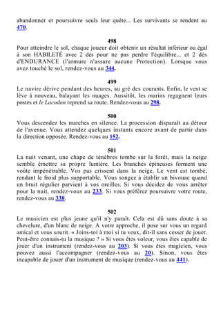 abandonner et poursuivre seuls leur quête... Les survivants se rendent au
470.
498
Pour atteindre le sol, chaque joueur doit obtenir un résultat inférieur ou égal
à son HABILETÉ avec 2 dés pour ne pas perdre l'équilibre... et 2 dés
d'ENDURANCE (l'armure n'assure aucune Protection). Lorsque vous
avez touché le sol, rendez-vous au 344.
499
Le navire dérive pendant des heures, au gré des courants. Enfin, le vent se
lève à nouveau, balayant les nuages. Aussitôt, les marins regagnent leurs
postes et le Lacodon reprend sa route. Rendez-vous au 298.
500
Vous descendez les marches en silence. La procession disparaît au détour
de l'avenue. Vous attendez quelques instants encore avant de partir dans
la direction opposée. Rendez-vous au 152.
501
La nuit venant, une chape de ténèbres tombe sur la forêt, mais la neige
semble émettre sa propre lumière. Les branches épineuses forment une
voûte impénétrable. Vos pas crissent dans la neige. Le vent est tombé,
rendant le froid plus supportable. Vous songez à établir un bivouac quand
un bruit régulier parvient à vos oreilles. Si vous décidez de vous arrêter
pour la nuit, rendez-vous au 233. Si vous préférez poursuivre votre route,
rendez-vous au 338.
502
Le musicien est plus jeune qu'il n'y paraît. Cela est dû sans doute à sa
chevelure, d'un blanc de neige. A votre approche, il pose sur vous un regard
amical et vous sourit. « Joins-toi à moi si tu veux, dit-il sans cesser de jouer.
Peut-être connais-tu la musique ? » Si vous êtes voleur, vous êtes capable de
jouer d'un instrument (rendez-vous au 203). Si vous êtes magicien, vous
pouvez aussi l'accompagner (rendez-vous au 20). Sinon, vous êtes
incapable de jouer d'un instrument de musique (rendez-vous au 441).
 