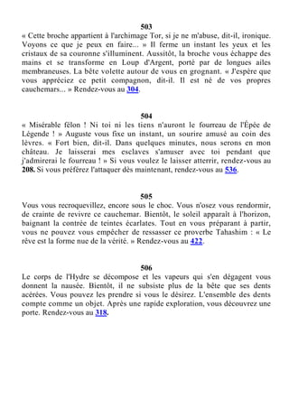 503
« Cette broche appartient à l'archimage Tor, si je ne m'abuse, dit-il, ironique.
Voyons ce que je peux en faire... » Il ferme un instant les yeux et les
cristaux de sa couronne s'illuminent. Aussitôt, la broche vous échappe des
mains et se transforme en Loup d'Argent, porté par de longues ailes
membraneuses. La bête volette autour de vous en grognant. « J'espère que
vous appréciez ce petit compagnon, dit-il. Il est né de vos propres
cauchemars... » Rendez-vous au 304.
504
« Misérable félon ! Ni toi ni les tiens n'auront le fourreau de l'Épée de
Légende ! » Auguste vous fixe un instant, un sourire amusé au coin des
lèvres. « Fort bien, dit-il. Dans quelques minutes, nous serons en mon
château. Je laisserai mes esclaves s'amuser avec toi pendant que
j'admirerai le fourreau ! » Si vous voulez le laisser atterrir, rendez-vous au
208. Si vous préférez l'attaquer dès maintenant, rendez-vous au 536.
505
Vous vous recroquevillez, encore sous le choc. Vous n'osez vous rendormir,
de crainte de revivre ce cauchemar. Bientôt, le soleil apparaît à l'horizon,
baignant la contrée de teintes écarlates. Tout en vous préparant à partir,
vous ne pouvez vous empêcher de ressasser ce proverbe Tahashim : « Le
rêve est la forme nue de la vérité. » Rendez-vous au 422.
506
Le corps de l'Hydre se décompose et les vapeurs qui s'en dégagent vous
donnent la nausée. Bientôt, il ne subsiste plus de la bête que ses dents
acérées. Vous pouvez les prendre si vous le désirez. L'ensemble des dents
compte comme un objet. Après une rapide exploration, vous découvrez une
porte. Rendez-vous au 318.
 