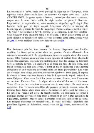 507
Le lendemain à l'aube, après avoir partagé le déjeuner de l'équipage, vous
reprenez votre place sur le banc des rameurs. Ce repas vous rend 1 point
d'ENDURANCE. La galère quitte la baie et, poussée par des vents constants,
vogue vers le nord. Vers midi, la vigie repère un point à l'horizon.
L'apparition se rapproche et vous constatez, stupéfait, qu'il s'agit d'un
homme porté par un tapis volant. L'inconnu s'arrête à hauteur du
bastingage et, ignorant le reste de l'équipage, s'adresse directement à vous :
« Si vous vous rendez à Wyrd, comme je le suppose, peut-être voudrez-
vous voyager d'une manière rapide et efficace. » D'un geste ample de sa
cape violette, il désigne son tapis. Si vous acceptez cette offre, rendez-vous
au 299. Si vous préférez la décliner, rendez-vous au 55.
508
Des lanternes placées tout autour de l'arène dispensent une lumière
verdâtre. La foule qui se presse dans les gradins n'a rien d'humain. Les
créatures ressemblent à de gigantesques insectes drapés dans des capes
noires. Elles frappent dans leurs mains en cadence et hurlent leurs chants de
haine. Brusquement, les clameurs s'estompent et tous les visages se tournent
vers la tribune royale. Un vieillard vous toise du haut de son trône, une
moue ironique au coin des lèvres. Il tient un bâton surmonté d'une gemme
étincelante et une couronne de cristal ceint son front parcheminé. Les rides
qui creusent son visage dessinent de curieux symboles. D'un geste, il impose
le silence. « Vous vous êtes introduit dans le Royaume de Wyrd ! crie-t-il en
vous désignant. Vous avez forcé les portes de mon château, avec l'intention
de me tuer. Pauvres fous... Je règne depuis des siècles sur ce territoire.
Vous n'êtes pas les premiers assassins que je rencontre... Ils sont venus
nombreux. Ces vermines assoiffées de pouvoir rêvaient, comme vous, de
tremper leurs lames dans mon sang... Regardez ce qu'ils sont devenus... »
Le sable de l'arène est agité de tremblements. Un monticule se forme à
quelques mètres de vous et une main décharnée en sort ! Des centaines de
Squelettes, certains encore vêtus d'armures rouillées, jaillissent de terre.
Les troupes macabres se rassemblent... Si vous possédez l'étendard des
premières légions du Selentium, rendez-vous au 25. Sinon, rendez-vous au
137.
 