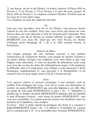 2), une bourse, un arc et des flèches. La bourse contient 10 Pièces d'Or au
Niveau 2, 15 au Niveau 3, 20 au Niveau 4 et ainsi de suite, jusqu'à 40
Pièces d'Or au Niveau 8. Le carquois contient 6 flèches. N'oubliez pas de
les rayer de la liste après usage.
Vous disposez en outre des capacités suivantes
Tir
Tant que vous possédez votre arc et vos flèches, vous pouvez choisir
l'option tir lors des combats. Pour cela, vous n'avez pas besoin de vous
trouver dans une case adjacente à celle de l'ennemi pour l'atteindre. Pour
le toucher, vous devez obtenir un résultat inférieur ou égal à votre total
d'HABILETÉ avec deux dés. Quel que soit votre Niveau, les flèches
n'infligent qu'un Dommage de 1 dé à la cible touchée (moins sa
Protection).
Maîtrise du Bâton
Une longue pratique des arts martiaux associée à une parfaite
connaissance de l'organisme humain vous permet de toucher l'ennemi à
ses points faibles. Lorsque vous combattez avec votre bâton et que vous
frappez votre adversaire, il vous est possible de déterminer votre coup
avec trois dés au lieu des deux dés habituellement requis. Cela augmente
la difficulté, mais si le coup porte, vous infligez à votre adversaire 1 dé de
Dommages supplémentaire et vous parvenez à le déséquilibrer, et un
ennemi à terre ne peut réagir avant la fin de l'Assaut suivant.
Soins
Vous pouvez utiliser ce pouvoir psychique à tout moment, sauf au
combat. Pour prodiguer des soins, vous devez avant tout déterminer le
nombre de points d'ENDURANCE que vous allez dépenser à cet effet. Otez
ces points de votre total d'ENDURANCE et jetez 1 dé - 2. Multipliez le
résultat par le nombre de points d'ENDURANCE dépensés, afin de connaître
le total d'Énergie Curative - sous forme de points d'ENDURANCE - que
vous avez rassemblés. Ces points peuvent ensuite être distribués entre les
membres de l'expédition, vous compris.
Exemple : Alric le prêtre décide de prodiguer des Soins et y consacre 5
points d'ENDURANCE. Il jette 1 dé - 2 et obtient 4. Il multiplie les 5 points
qu'il a consacrés par 2 (4 - 2) et rassemble ainsi 10 points d'ENDURANCE.
 
