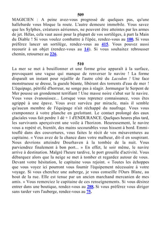 509
MAGICIEN : A peine avez-vous progressé de quelques pas, qu'une
hallebarde vous bloque la route. L'autre demeure immobile. Vous savez
que les Sylphes, créatures aériennes, ne peuvent être atteintes par les armes
de jet. Hélas, cela vaut aussi pour la plupart de vos sortilèges, à part la Main
du Diable ! Si vous voulez combattre à l'épée, rendez-vous au 100. Si vous
préférez lancer un sortilège, rendez-vous au 415. Vous pouvez aussi
recourir à un objet (rendez-vous au 14). Si vous souhaitez rebrousser
chemin, retournez au 226.
510
La mer se met à bouillonner et une forme grise apparaît à la surface,
provoquant une vague qui manque de renverser le navire ! La forme
disparaît un instant pour rejaillir de l'autre côté du Lacodon ! Une face
monstrueuse se dresse, la gueule béante, libérant des torrents d'eau de mer !
L'équipage, pétrifié d'horreur, ne songe pas à réagir. Jormungur le Serpent de
Mer pousse un grondement terrifiant ! Une masse noire s'abat sur le navire.
Vous vous évanouissez... Lorsque vous reprenez connaissance, vous êtes
agrippé à une épave. Vous avez survécu par miracle, mais il semble
qu'aucun membre de l'équipage n'ait réchappé du naufrage. Vous vous
cramponnez à votre planche en grelottant. Le contact prolongé des eaux
glaciales vous fait perdre 1 dé + 1 d'ENDURANCE. Quelques heures plus tard,
les survivants aperçoivent une voile à l'horizon. Heureusement, le navire
vous a repéré et, bientôt, des mains secourables vous hissent à bord. Emmi-
touflé dans des couvertures, vous faites le récit de vos mésaventures au
capitaine. « Vous avez de la chance dans votre malheur, dit-il en soupirant.
Nous devrions atteindre Dourhaven à la tombée de la nuit. Vous
parviendrez finalement à bon port... » En effet, le soir même, le navire
arrive à destination. Malgré l'heure tardive, le port grouille d'activité. Vous
débarquez alors que la neige se met à tomber et regardez autour de vous.
Devant votre hésitation, le capitaine vous rejoint. « Toutes les échoppes
que vous voyez ici pourront vous fournir l'équipement nécessaire à votre
voyage. Si vous cherchez une auberge, je vous conseille l'Ours Blanc, au
bout de la rue. Elle est tenue par un ancien marchand mercanien de mes
amis. » Vous remerciez le capitaine de ces renseignements. Si vous désirez
entrer dans une boutique, rendez-vous au 288. Si vous préférez vous diriger
sans tarder vers l'auberge, rendez-vous au 75.
 