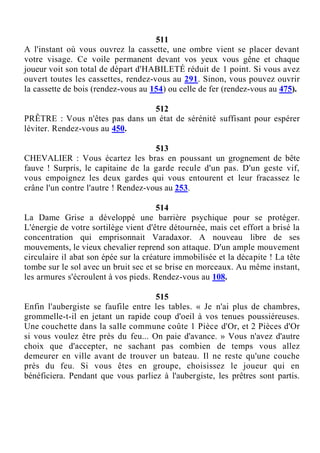 511
A l'instant où vous ouvrez la cassette, une ombre vient se placer devant
votre visage. Ce voile permanent devant vos yeux vous gêne et chaque
joueur voit son total de départ d'HABILETÉ réduit de 1 point. Si vous avez
ouvert toutes les cassettes, rendez-vous au 291. Sinon, vous pouvez ouvrir
la cassette de bois (rendez-vous au 154) ou celle de fer (rendez-vous au 475).
512
PRÊTRE : Vous n'êtes pas dans un état de sérénité suffisant pour espérer
léviter. Rendez-vous au 450.
513
CHEVALIER : Vous écartez les bras en poussant un grognement de bête
fauve ! Surpris, le capitaine de la garde recule d'un pas. D'un geste vif,
vous empoignez les deux gardes qui vous entourent et leur fracassez le
crâne l'un contre l'autre ! Rendez-vous au 253.
514
La Dame Grise a développé une barrière psychique pour se protéger.
L'énergie de votre sortilège vient d'être détournée, mais cet effort a brisé la
concentration qui emprisonnait Varadaxor. A nouveau libre de ses
mouvements, le vieux chevalier reprend son attaque. D'un ample mouvement
circulaire il abat son épée sur la créature immobilisée et la décapite ! La tête
tombe sur le sol avec un bruit sec et se brise en morceaux. Au même instant,
les armures s'écroulent à vos pieds. Rendez-vous au 108.
515
Enfin l'aubergiste se faufile entre les tables. « Je n'ai plus de chambres,
grommelle-t-il en jetant un rapide coup d'oeil à vos tenues poussiéreuses.
Une couchette dans la salle commune coûte 1 Pièce d'Or, et 2 Pièces d'Or
si vous voulez être près du feu... On paie d'avance. » Vous n'avez d'autre
choix que d'accepter, ne sachant pas combien de temps vous allez
demeurer en ville avant de trouver un bateau. Il ne reste qu'une couche
près du feu. Si vous êtes en groupe, choisissez le joueur qui en
bénéficiera. Pendant que vous parliez à l'aubergiste, les prêtres sont partis.
 