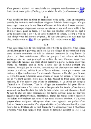 Vous pouvez aborder les marchands au comptoir (rendez-vous au 358).
Autrement, vous quittez l'auberge pour visiter la ville (rendez-vous au 306).
516
Vous bondissez dans la pièce en brandissant votre épée. Dans un ensemble
parfait, les hommes abaissent leurs cierges et éclairent leurs visages... Ce que
vous voyez vous arrache un frisson d'horreur et l'air vient à vous manquer.
Les personnages n'opposent aucune résistance et un seul coup suffit à les
éliminer mais, pour ce faire, il vous faut un résultat inférieur ou égal à
votre Niveau avec 1 dé + 1. Si vous manquez ce lancer, la simple vue de
leur visage vous fait mourir de peur... Si vous parvenez à les tuer tous les
cinq, rendez-vous au 194. Si vous préférez fuir, rendez-vous au 547.
517
Vous descendez vers la vallée par un sentier bordé de congères. Vous longez
une rivière gelée et parvenez enfin en vue du village. Il est constitué d'une
vaste maison commune au toit de chaume, entourée de cinq huttes de
pierre, qui font certainement office de granges. Une colonne de fumée
s'échappe par un trou pratiqué au milieu du toit. Comme vous vous
approchez de l'entrée, un chien aboie derrière la porte. A peine avez-vous
frappé au panneau que la porte s'ouvre sur un homme portant une
lanterne. Aveuglé par la lumière, vous ne pouvez distinguer ses traits. Des
odeurs de cuisine, mêlées à des effluves animaux, vous parviennent aux
narines. « Que voulez-vous ? » demande l'homme. « Un abri pour la nuit
», répondez-vous. L'homme vous observe et vous fait entrer. « Faites vite,
dit un vieillard édenté, blotti près du feu. Quand le froid entre dans les
maisons, il n'en ressort pas avant le printemps. » La pièce est remplie
d'humains et d'animaux. Tout le village est rassemblé ici pour l'hiver.
L'homme qui vous a fait entrer vous mène près du feu, tandis qu'une femme
vous sert une bouillie dans des bols de bois. « Mon nom est Shanhans, dit-il.
Je suis le chef de cette communauté. En temps normal, nous ne pouvons
accepter les étrangers mais, maintenant, toutes les routes sont bloquées et
les Solons ne viendront pas nous visiter avant un mois ou deux. » Un jeune
garçon d'une maigreur effrayante vient vous apporter un pichet d'eau
fraîche. Vous le remerciez d'un signe de tête. « Quel chemin faut-il prendre
pour aller au Château de la Nuit Éternelle ? » demandez-vous à Shanhans.
L'homme vous fixe l'espace d'un instant et détourne aussitôt la tête. « Le
 