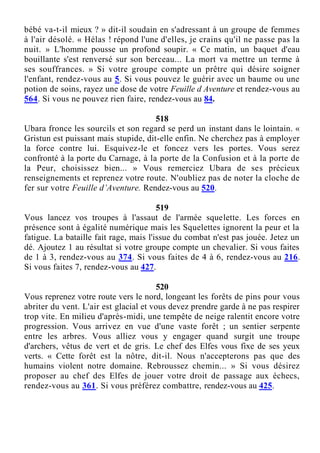 bébé va-t-il mieux ? » dit-il soudain en s'adressant à un groupe de femmes
à l'air désolé. « Hélas ! répond l'une d'elles, je crains qu'il ne passe pas la
nuit. » L'homme pousse un profond soupir. « Ce matin, un baquet d'eau
bouillante s'est renversé sur son berceau... La mort va mettre un terme à
ses souffrances. » Si votre groupe compte un prêtre qui désire soigner
l'enfant, rendez-vous au 5. Si vous pouvez le guérir avec un baume ou une
potion de soins, rayez une dose de votre Feuille d Aventure et rendez-vous au
564. Si vous ne pouvez rien faire, rendez-vous au 84.
518
Ubara fronce les sourcils et son regard se perd un instant dans le lointain. «
Gristun est puissant mais stupide, dit-elle enfin. Ne cherchez pas à employer
la force contre lui. Esquivez-le et foncez vers les portes. Vous serez
confronté à la porte du Carnage, à la porte de la Confusion et à la porte de
la Peur, choisissez bien... » Vous remerciez Ubara de ses précieux
renseignements et reprenez votre route. N'oubliez pas de noter la cloche de
fer sur votre Feuille d’Aventure. Rendez-vous au 520.
519
Vous lancez vos troupes à l'assaut de l'armée squelette. Les forces en
présence sont à égalité numérique mais les Squelettes ignorent la peur et la
fatigue. La bataille fait rage, mais l'issue du combat n'est pas jouée. Jetez un
dé. Ajoutez 1 au résultat si votre groupe compte un chevalier. Si vous faites
de 1 à 3, rendez-vous au 374. Si vous faites de 4 à 6, rendez-vous au 216.
Si vous faites 7, rendez-vous au 427.
520
Vous reprenez votre route vers le nord, longeant les forêts de pins pour vous
abriter du vent. L'air est glacial et vous devez prendre garde à ne pas respirer
trop vite. En milieu d'après-midi, une tempête de neige ralentit encore votre
progression. Vous arrivez en vue d'une vaste forêt ; un sentier serpente
entre les arbres. Vous alliez vous y engager quand surgit une troupe
d'archers, vêtus de vert et de gris. Le chef des Elfes vous fixe de ses yeux
verts. « Cette forêt est la nôtre, dit-il. Nous n'accepterons pas que des
humains violent notre domaine. Rebroussez chemin... » Si vous désirez
proposer au chef des Elfes de jouer votre droit de passage aux échecs,
rendez-vous au 361. Si vous préférez combattre, rendez-vous au 425.
 