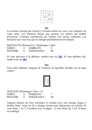 521
La créature émerge des fourrés à l'instant même où vous vous emparez de
votre arme. Les flammes bleues qui animent ses orbites ont doublé
d'intensité. L'énergie surnaturelle qui l'anime s'est encore renforcée. Les
blessures que vous avez pu lui infliger précédemment ont disparu.
SQUELETTE (Protection 2, Dommages 3 dés)
FORCE : 8 HABILETÉ 8
POUVOIR : 8 ENDURANCE : 40
Si vous parvenez à la détruire, rendez-vous au 303. Si vous préférez fuir,
rendez-vous au 204.
522
Vous allez affronter Auguste de Vanterie, en équilibre instable sur un tapis
volant !
AUGUSTE (Dommages 2 dés + 2)
FORCE : 8 HABILETÉ : 7
POUVOIR : 9 ENDURANCE : 40
Auguste dispose de trois sortilèges et combat avec une étrange dague à
double lame. Jetez un dé à chaque Assaut pour déterminer ses actions. Si
vous faites 1 ou 2, il combat avec sa dague ; si vous faites de 3 à 6, il lance
un sortilège.
 