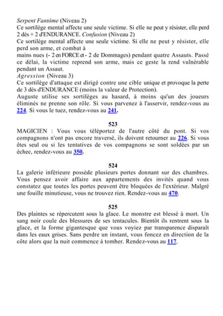 Serpent Fantôme (Niveau 2)
Ce sortilège mental affecte une seule victime. Si elle ne peut y résister, elle perd
2 dés + 2 d'ENDURANCE. Confusion (Niveau 2)
Ce sortilège mental affecte une seule victime. Si elle ne peut y résister, elle
perd son arme, et combat à
mains nues (- 2enFORCEet- 2 de Dommages) pendant quatre Assauts. Passé
ce délai, la victime reprend son arme, mais ce geste la rend vulnérable
pendant un Assaut.
Agression (Niveau 3)
Ce sortilège d'attaque est dirigé contre une cible unique et provoque la perte
de 3 dés d'ENDURANCE (moins la valeur de Protection).
Auguste utilise ses sortilèges au hasard, à moins qu'un des joueurs
éliminés ne prenne son rôle. Si vous parvenez à l'asservir, rendez-vous au
224. Si vous le tuez, rendez-vous au 241.
523
MAGICIEN : Vous vous téléportez de l'autre côté du pont. Si vos
compagnons n'ont pas encore traversé, ils doivent retourner au 226. Si vous
êtes seul ou si les tentatives de vos compagnons se sont soldées par un
échec, rendez-vous au 350.
524
La galerie inférieure possède plusieurs portes donnant sur des chambres.
Vous pensez avoir affaire aux appartements des invités quand vous
constatez que toutes les portes peuvent être bloquées de l'extérieur. Malgré
une fouille minutieuse, vous ne trouvez rien. Rendez-vous au 470.
525
Des plaintes se répercutent sous la glace. Le monstre est blessé à mort. Un
sang noir coule des blessures de ses tentacules. Bientôt ils rentrent sous la
glace, et la forme gigantesque que vous voyiez par transparence disparaît
dans les eaux grises. Sans perdre un instant, vous foncez en direction de la
côte alors que la nuit commence à tomber. Rendez-vous au 117.
 
