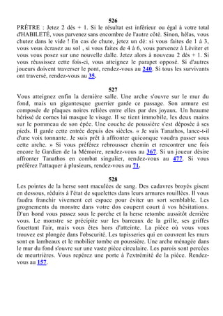 526
PRÊTRE : Jetez 2 dés + 1. Si le résultat est inférieur ou égal à votre total
d'HABILETÉ, vous parvenez sans encombre de l'autre côté. Sinon, hélas, vous
chutez dans le vide ! En cas de chute, jetez un dé: si vous faites de 1 à 3,
vous vous écrasez au sol , si vous faites de 4 à 6, vous parvenez à Léviter et
vous vous posez sur une nouvelle dalle. Jetez alors à nouveau 2 dés + 1. Si
vous réussissez cette fois-ci, vous atteignez le parapet opposé. Si d'autres
joueurs doivent traverser le pont, rendez-vous au 240. Si tous les survivants
ont traversé, rendez-vous au 35.
527
Vous atteignez enfin la dernière salle. Une arche s'ouvre sur le mur du
fond, mais un gigantesque guerrier garde ce passage. Son armure est
composée de plaques noires reliées entre elles par des joyaux. Un heaume
hérissé de cornes lui masque le visage. Il se tient immobile, les deux mains
sur le pommeau de son épée. Une couche de poussière s'est déposée à ses
pieds. Il garde cette entrée depuis des siècles. « Je suis Tanathos, lance-t-il
d'une voix tonnante. Je suis prêt à affronter quiconque voudra passer sous
cette arche. » Si vous préférez rebrousser chemin et rencontrer une fois
encore le Gardien de la Mémoire, rendez-vous au 367. Si un joueur désire
affronter Tanathos en combat singulier, rendez-vous au 477. Si vous
préférez l'attaquer à plusieurs, rendez-vous au 71.
528
Les pointes de la herse sont maculées de sang. Des cadavres broyés gisent
en dessous, réduits à l'état de squelettes dans leurs armures rouillées. Il vous
faudra franchir vivement cet espace pour éviter un sort semblable. Les
grognements du monstre dans votre dos coupent court à vos hésitations.
D'un bond vous passez sous le porche et la herse retombe aussitôt derrière
vous. Le monstre se précipite sur les barreaux de la grille, ses griffes
fouettant l'air, mais vous êtes hors d'atteinte. La pièce où vous vous
trouvez est plongée dans l'obscurité. Les tapisseries qui en couvrent les murs
sont en lambeaux et le mobilier tombe en poussière. Une arche ménagée dans
le mur du fond s'ouvre sur une vaste pièce circulaire. Les parois sont percées
de meurtrières. Vous repérez une porte à l'extrémité de la pièce. Rendez-
vous au 157.
 