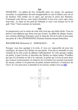 529
MAGICIEN : La sphère de Feu s'échauffe entre vos mains. En quelques
secondes, la température devient insupportable et vous la lâchez avec un cri
de douleur. Elle tombe sur le tapis, qui devient la proie des flammes.
Constatant votre bévue, vous tentez d'étouffer le feu avec votre cape, mais
trop tard... Le tapis en feu perd de l'altitude et vous vous écrasez sur le sol
gelé. Vlan ! Votre aventure est terminée.
530
La progression vers le centre de cette toile n'est pas une tâche facile. Vous ne
pouvez vous déplacer que d'une case par Assaut. Au début de chaque Assaut,
une violente décharge d'énergie court le long des fils de la toile et provoque
une perte de 2 dés d'ENDURANCE (l'armure n'assure aucune Protection).
ROI-SORCIER (Protection 2) ENDURANCE : 16
Puisque vous êtes agrippé à la toile, il vous est impossible de jeter des
sortilèges, de lancer des flèches ou une hache. Vous devez atteindre la case
centrale de la toile avant de débuter l'affrontement. Si votre groupe compte
un prêtre, il peut Léviter et décocher des flèches en même temps. N'oubliez
pas que la Lévitation se fait à la verticale, le prêtre qui Lévite ne peut donc
pas avancer (curieusement, la tentative de Lévitation est aussitôt couronnée
de succès, comme si les pouvoirs du prêtre étaient renforcés à l'intérieur du
rêve). Si vous parvenez à atteindre le roi-sorcier, rendez-vous au 255.
 