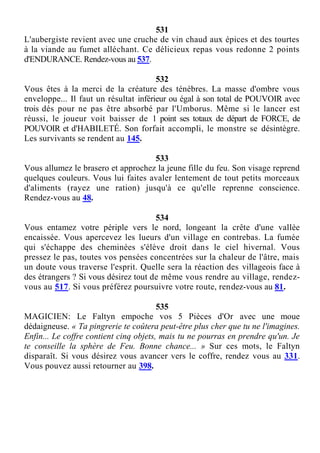 531
L'aubergiste revient avec une cruche de vin chaud aux épices et des tourtes
à la viande au fumet alléchant. Ce délicieux repas vous redonne 2 points
d'ENDURANCE. Rendez-vous au 537.
532
Vous êtes à la merci de la créature des ténèbres. La masse d'ombre vous
enveloppe... Il faut un résultat inférieur ou égal à son total de POUVOIR avec
trois dés pour ne pas être absorbé par l'Umborus. Même si le lancer est
réussi, le joueur voit baisser de 1 point ses totaux de départ de FORCE, de
POUVOIR et d'HABILETÉ. Son forfait accompli, le monstre se désintègre.
Les survivants se rendent au 145.
533
Vous allumez le brasero et approchez la jeune fille du feu. Son visage reprend
quelques couleurs. Vous lui faites avaler lentement de tout petits morceaux
d'aliments (rayez une ration) jusqu'à ce qu'elle reprenne conscience.
Rendez-vous au 48.
534
Vous entamez votre périple vers le nord, longeant la crête d'une vallée
encaissée. Vous apercevez les lueurs d'un village en contrebas. La fumée
qui s'échappe des cheminées s'élève droit dans le ciel hivernal. Vous
pressez le pas, toutes vos pensées concentrées sur la chaleur de l'âtre, mais
un doute vous traverse l'esprit. Quelle sera la réaction des villageois face à
des étrangers ? Si vous désirez tout de même vous rendre au village, rendez-
vous au 517. Si vous préférez poursuivre votre route, rendez-vous au 81.
535
MAGICIEN: Le Faltyn empoche vos 5 Pièces d'Or avec une moue
dédaigneuse. « Ta pingrerie te coûtera peut-être plus cher que tu ne l'imagines.
Enfin... Le coffre contient cinq objets, mais tu ne pourras en prendre qu'un. Je
te conseille la sphère de Feu. Bonne chance... » Sur ces mots, le Faltyn
disparaît. Si vous désirez vous avancer vers le coffre, rendez vous au 331.
Vous pouvez aussi retourner au 398.
 