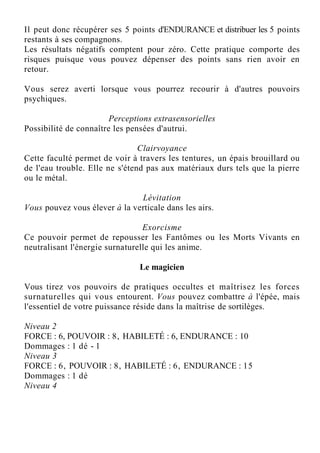 Il peut donc récupérer ses 5 points d'ENDURANCE et distribuer les 5 points
restants à ses compagnons.
Les résultats négatifs comptent pour zéro. Cette pratique comporte des
risques puisque vous pouvez dépenser des points sans rien avoir en
retour.
Vous serez averti lorsque vous pourrez recourir à d'autres pouvoirs
psychiques.
Perceptions extrasensorielles
Possibilité de connaître les pensées d'autrui.
Clairvoyance
Cette faculté permet de voir à travers les tentures, un épais brouillard ou
de l'eau trouble. Elle ne s'étend pas aux matériaux durs tels que la pierre
ou le métal.
Lévitation
Vous pouvez vous élever à la verticale dans les airs.
Exorcisme
Ce pouvoir permet de repousser les Fantômes ou les Morts Vivants en
neutralisant l'énergie surnaturelle qui les anime.
Le magicien
Vous tirez vos pouvoirs de pratiques occultes et maîtrisez les forces
surnaturelles qui vous entourent. Vous pouvez combattre à l'épée, mais
l'essentiel de votre puissance réside dans la maîtrise de sortilèges.
Niveau 2
FORCE : 6, POUVOIR : 8, HABILETÉ : 6, ENDURANCE : 10
Dommages : 1 dé - 1
Niveau 3
FORCE : 6, POUVOIR : 8, HABILETÉ : 6, ENDURANCE : 15
Dommages : 1 dé
Niveau 4
 