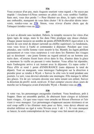 536
Vous avancez d'un pas, mais Auguste soutient votre regard. « Ne soyez pas
stupide ! s'exclame-t-il.Nous sommes en plein ciel, vous semblez l'oublier.
Sans moi, vous êtes perdu ! » Pour illustrer ses dires, le tapis volant fait
une embardée, manquant de vous faire chuter ! Si le chevalier désire inter-
venir, rendez-vous au 378. Sinon, vous n'avez d'autre choix que de
l'attaquer (rendez-vous au 522).
537
La nuit se déroule sans incident. Dehors, la tempête recouvre les vitres d'un
épais tapis de neige, mais le feu dans l'âtre prodigue une douce chaleur.
Chaque joueur recouvre un nombre de points d'ENDURANCE équivalent à la
moitié de son total de départ (arrondi au chiffre supérieur). Le lendemain,
vous vous levez à l'aube et commandez à déjeuner. Pendant que vous
attendez, une vieille femme vient nourrir le feu. Bientôt, les fagots pétillent
joyeusement et vous vous surprenez à voir dans les flammes des visages
qui se dessinent : une jeune femme au regard amical ou un homme aux
traits durs. «Certains lisent leurs rêves dans le feu, d'autres dans la glace
», murmure la vieille en passant à votre hauteur. Vous alliez lui répondre,
mais l'aubergiste arrive à cet instant avec le déjeuner. Ce repas coûte 1
Pièce d'Or et rend 1 point d'ENDURANCE (sans dépasser le total de
départ). Tout en mangeant, vous interrogez l'aubergiste sur la direction à
prendre pour se rendre à Wyrd. « Suivez la côte vers le nord pendant une
journée. Le soir, vous devriez atteindre une montagne. Elle marque le début
des glaces. Un de ses versants dessine une mère tenant son enfant. Suivez
la direction du profil: nord, nord-est. Il faut compter encore deux jours de
marche sur la banquise avant d'atteindre Wyrd. » Rendez-vous au 496.
538
A votre vue, les personnages encagoulés s'arrêtent. Vous bondissez, prêt à
frapper. Dans un ensemble parfait, ils abaissent leurs cierges et éclairent
leurs visages... Ce que vous voyez vous arrache un frisson d'horreur et l'air
vient à vous manquer. Les personnages n'opposent aucune résistance et un
seul coup suffit à les éliminer mais pour ce faire, vous devez obtenir un
résultat inférieur ou égal à votre Niveau avec 1 dé + 1. Si vous manquez
ce lancer, la seule contemplation de leur visage vous fait mourir de peur...
 
