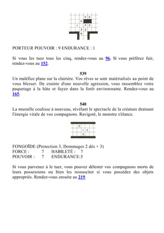 PORTEUR POUVOIR : 9 ENDURANCE : 1
Si vous les tuez tous les cinq, rendez-vous au 96. Si vous préférez fuir,
rendez-vous au 152.
539
Un maléfice plane sur la clairière. Vos rêves se sont matérialisés au point de
vous blesser. De crainte d'une nouvelle agression, vous rassemblez votre
paquetage à la hâte et fuyez dans la forêt environnante. Rendez-vous au
165.
540
La muraille coulisse à nouveau, révélant le spectacle de la créature drainant
l'énergie vitale de vos compagnons. Ravigoté, le monstre s'élance.
FONGOÏDE (Protection 3, Dommages 2 dés + 3)
FORCE : 7 HABILETÉ : 7
POUVOIR : 7 ENDURANCE:5
Si vous parvenez à le tuer, vous pouvez délester vos compagnons morts de
leurs possessions ou bien les ressusciter si vous possédez des objets
appropriés. Rendez-vous ensuite au 219.
 