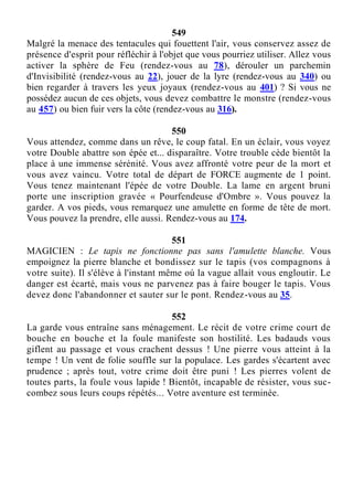 549
Malgré la menace des tentacules qui fouettent l'air, vous conservez assez de
présence d'esprit pour réfléchir à l'objet que vous pourriez utiliser. Allez vous
activer la sphère de Feu (rendez-vous au 78), dérouler un parchemin
d'Invisibilité (rendez-vous au 22), jouer de la lyre (rendez-vous au 340) ou
bien regarder à travers les yeux joyaux (rendez-vous au 401) ? Si vous ne
possédez aucun de ces objets, vous devez combattre le monstre (rendez-vous
au 457) ou bien fuir vers la côte (rendez-vous au 316).
550
Vous attendez, comme dans un rêve, le coup fatal. En un éclair, vous voyez
votre Double abattre son épée et... disparaître. Votre trouble cède bientôt la
place à une immense sérénité. Vous avez affronté votre peur de la mort et
vous avez vaincu. Votre total de départ de FORCE augmente de 1 point.
Vous tenez maintenant l'épée de votre Double. La lame en argent bruni
porte une inscription gravée « Pourfendeuse d'Ombre ». Vous pouvez la
garder. A vos pieds, vous remarquez une amulette en forme de tête de mort.
Vous pouvez la prendre, elle aussi. Rendez-vous au 174.
551
MAGICIEN : Le tapis ne fonctionne pas sans l'amulette blanche. Vous
empoignez la pierre blanche et bondissez sur le tapis (vos compagnons à
votre suite). Il s'élève à l'instant même où la vague allait vous engloutir. Le
danger est écarté, mais vous ne parvenez pas à faire bouger le tapis. Vous
devez donc l'abandonner et sauter sur le pont. Rendez-vous au 35.
552
La garde vous entraîne sans ménagement. Le récit de votre crime court de
bouche en bouche et la foule manifeste son hostilité. Les badauds vous
giflent au passage et vous crachent dessus ! Une pierre vous atteint à la
tempe ! Un vent de folie souffle sur la populace. Les gardes s'écartent avec
prudence ; après tout, votre crime doit être puni ! Les pierres volent de
toutes parts, la foule vous lapide ! Bientôt, incapable de résister, vous suc-
combez sous leurs coups répétés... Votre aventure est terminée.
 