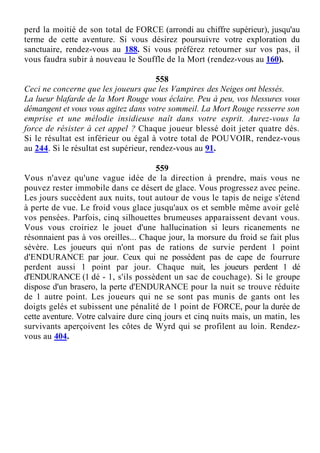 perd la moitié de son total de FORCE (arrondi au chiffre supérieur), jusqu'au
terme de cette aventure. Si vous désirez poursuivre votre exploration du
sanctuaire, rendez-vous au 188. Si vous préférez retourner sur vos pas, il
vous faudra subir à nouveau le Souffle de la Mort (rendez-vous au 160).
558
Ceci ne concerne que les joueurs que les Vampires des Neiges ont blessés.
La lueur blafarde de la Mort Rouge vous éclaire. Peu à peu, vos blessures vous
démangent et vous vous agitez dans votre sommeil. La Mort Rouge resserre son
emprise et une mélodie insidieuse naît dans votre esprit. Aurez-vous la
force de résister à cet appel ? Chaque joueur blessé doit jeter quatre dés.
Si le résultat est inférieur ou égal à votre total de POUVOIR, rendez-vous
au 244. Si le résultat est supérieur, rendez-vous au 91.
559
Vous n'avez qu'une vague idée de la direction à prendre, mais vous ne
pouvez rester immobile dans ce désert de glace. Vous progressez avec peine.
Les jours succèdent aux nuits, tout autour de vous le tapis de neige s'étend
à perte de vue. Le froid vous glace jusqu'aux os et semble même avoir gelé
vos pensées. Parfois, cinq silhouettes brumeuses apparaissent devant vous.
Vous vous croiriez le jouet d'une hallucination si leurs ricanements ne
résonnaient pas à vos oreilles... Chaque jour, la morsure du froid se fait plus
sévère. Les joueurs qui n'ont pas de rations de survie perdent 1 point
d'ENDURANCE par jour. Ceux qui ne possèdent pas de cape de fourrure
perdent aussi 1 point par jour. Chaque nuit, les joueurs perdent 1 dé
d'ENDURANCE (1 dé - 1, s'ils possèdent un sac de couchage). Si le groupe
dispose d'un brasero, la perte d'ENDURANCE pour la nuit se trouve réduite
de 1 autre point. Les joueurs qui ne se sont pas munis de gants ont les
doigts gelés et subissent une pénalité de 1 point de FORCE, pour la durée de
cette aventure. Votre calvaire dure cinq jours et cinq nuits mais, un matin, les
survivants aperçoivent les côtes de Wyrd qui se profilent au loin. Rendez-
vous au 404.
 