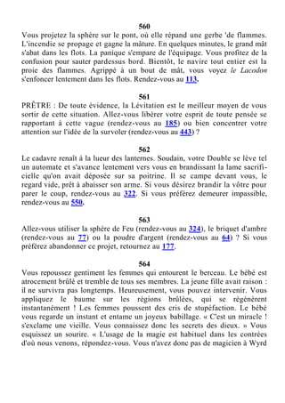 560
Vous projetez la sphère sur le pont, où elle répand une gerbe 'de flammes.
L'incendie se propage et gagne la mâture. En quelques minutes, le grand mât
s'abat dans les flots. La panique s'empare de l'équipage. Vous profitez de la
confusion pour sauter pardessus bord. Bientôt, le navire tout entier est la
proie des flammes. Agrippé à un bout de mât, vous voyez le Lacodon
s'enfoncer lentement dans les flots. Rendez-vous au 113.
561
PRÊTRE : De toute évidence, la Lévitation est le meilleur moyen de vous
sortir de cette situation. Allez-vous libérer votre esprit de toute pensée se
rapportant à cette vague (rendez-vous au 185) ou bien concentrer votre
attention sur l'idée de la survoler (rendez-vous au 443) ?
562
Le cadavre renaît à la lueur des lanternes. Soudain, votre Double se lève tel
un automate et s'avance lentement vers vous en brandissant la lame sacrifi-
cielle qu'on avait déposée sur sa poitrine. Il se campe devant vous, le
regard vide, prêt à abaisser son arme. Si vous désirez brandir la vôtre pour
parer le coup, rendez-vous au 322. Si vous préférez demeurer impassible,
rendez-vous au 550.
563
Allez-vous utiliser la sphère de Feu (rendez-vous au 324), le briquet d'ambre
(rendez-vous au 77) ou la poudre d'argent (rendez-vous au 64) ? Si vous
préférez abandonner ce projet, retournez au 177.
564
Vous repoussez gentiment les femmes qui entourent le berceau. Le bébé est
atrocement brûlé et tremble de tous ses membres. La jeune fille avait raison :
il ne survivra pas longtemps. Heureusement, vous pouvez intervenir. Vous
appliquez le baume sur les régions brûlées, qui se régénèrent
instantanément ! Les femmes poussent des cris de stupéfaction. Le bébé
vous regarde un instant et entame un joyeux babillage. « C'est un miracle !
s'exclame une vieille. Vous connaissez donc les secrets des dieux. » Vous
esquissez un sourire. « L'usage de la magie est habituel dans les contrées
d'où nous venons, répondez-vous. Vous n'avez donc pas de magicien à Wyrd
 