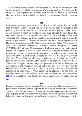 ? » Un silence pesant s'abat sur l'assemblée. « Seul le roi-sorcier possède
de tels pouvoirs », déclare un homme d'une voix sombre. Aussitôt, tout le
village se met à parler des affaires quotidiennes, comme s'ils voulaient
chasser de leur esprit la référence faite à leur monarque. Rendez-vous au
341.
565
La journée se termine sans incident et, bientôt, le crépuscule descend sur la
mer. Certains joueurs peuvent être sujets au mal de mer, à l'exception des
prêtres, grâce à leur capacité de contrôle mental et physique. Lancez deux
dés et ajoutez 1 point au résultat si vous avez déjeuné. Si vous faites 10,
vous êtes sujet au mal de mer et vous perdez 2 points d'ENDURANCE (si
votre total n'est plus que de 2 points, retranchez seulement 1 point : le mal de
mer n'est pas mortel...). Comme les derniers rayons du soleil disparaissent à
l'horizon, le capitaine mouille l'ancre à proximité des côtes. Vous sombrez
dans un sommeil réparateur. Chaque joueur récupère 1 point
d'ENDURANCE, et autre s'il se restaure le lendemain matin. Le navire repart
bientôt en longeant la côte. « Nous devrions atteindre Dourhaven à la
tombée de la nuit », annonce le capitaine. En effet, le soir même, la
Madonna arrive à destination. Malgré l'heure tardive, le port grouille
d'activité. Vous débarquez alors que la neige se met à tomber et regardez
tout autour de vous. Devant votre hésitation, le capitaine vous rejoint. «
Toutes les échoppes que vous voyez ici pourront vous fournir l'équipement
nécessaire à votre voyage. Si vous cherchez une auberge, je vous conseille
l'Ours Blanc, au bout de la rue. Elle est tenue par un ancien marchand
mercanien de mes amis. » Vous remerciez le capitaine de ces précieux
renseignements. Si vous désirez entrer dans une boutique, rendez-vous au
288. Si vous préférez vous diriger sans tarder vers l'auberge, rendez-vous au
75.
566
La zone couverte de runes vous semble dangereuse. Vous la contournez avec
prudence et atteignez bientôt la porte du fond. Elle s'ouvre alors avec fracas
sur une vision de cauchemar ! Un cadavre en état de décomposition s'avance
dans la pièce. Il est vêtu comme un bourreau. Il brandit un lourd cimeterre et
l'abat avec force sur le premier selon l'ordre de marche. L'infortuné reçoit le
 