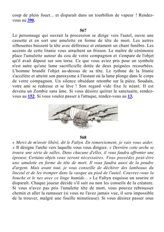 coup de plein fouet... et disparaît dans un tourbillon de vapeur ! Rendez-
vous au 390.
567
Le personnage qui ouvrait la procession se dirige vers l'autel, ouvre une
cassette et en sort une amulette en forme de tête de mort. Les autres
silhouettes baissent la tête avec déférence et entament un chant funèbre. Les
accents de cette litanie vous arrachent un frisson. Le maître de cérémonie
place l'amulette autour du cou de votre compagnon et s'empare de l'objet
qu'il avait déposé sur son torse. Ce que vous aviez pris pour un symbole
n'est autre qu'une lame sacrificielle dotée de deux poignées recourbées.
L'homme brandit l'objet au-dessus de sa tête. Le rythme de la litanie
s'accélère et atteint son paroxysme à l'instant où la lame plonge dans le corps
de votre compagnon. Un silence obsédant retombe sur la pièce. Soudain,
votre ami se redresse et se lève ! Son regard vide fixe le néant. Il est
devenu un Zombie sans âme. Si vous désirez quitter le sanctuaire, rendez-
vous au 152. Si vous voulez passer à l'attaque, rendez-vous au 13.
568
« Merci de m'avoir libéré, dit le Faltyn. En remerciement, je vais vous aider.
» Il désigne l'arche vers laquelle vous vous dirigiez. « Derrière cette arche se
trouve une série de salles. Dans chacune d'elles, il vous faudra affronter une
épreuve. Certains objets vous seront nécessaires. Vous possédez peut-être
une amulette en forme de tête de mort. Il vous faudra aussi de la poudre
d'argent. Mais avant tout, je vous conseille de déchirer des lambeaux du
linceul et de les tremper dans la vasque au pied de l'autel. Couvrez-vous la
bouche et le nez avec ce linge humide... » Le Faltyn esquisse un sourire et
disparaît. Chaque joueur décide s'il suit ou non les conseils de la créature.
Si vous n'avez pas pris l'amulette tête de mort, vous pouvez rebrousser
chemin et aller la ramasser (si vous ne l'avez jamais vue, il sera impossible
de la trouver, malgré une fouille minutieuse). Si vous désirez passer sous
 