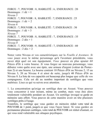 FORCE : 7, POUVOIR : 8, HABILETÉ : 6, ENDURANCE : 20
Dommages : 1 dé + 1
Niveau 5
FORCE : 7, POUVOIR : 8, HABILETÉ : 7, ENDURANCE : 25
Dommages : 1 dé + 2
Niveau 6
FORCE : 7, POUVOIR : 8, HABILETÉ : 7, ENDURANCE : 30
Dommages : 1 dé + 3
Niveau 7
FORCE . 7, POUVOIR : 8, HABILETÉ : 7, ENDURANCE : 35
Dommages : 2 dés + 1
Niveau 8
FORCE : 7, POUVOIR : 9, HABILETÉ : 7, ENDURANCE : 40
Dommages : 2 dés + 2
Notez votre Niveau et vos caractéristiques sur la Feuille d Aventure. Si
vous jouez avec le même personnage qu'à l'aventure précédente, vous
savez déjà quel est son équipement. Vous pouvez en plus ajouter 60
Pièces d'Or à votre bourse. Si vous forgez un nouveau personnage, vous
débutez votre quête avec une épée, une armure d'argent (valeur de Protec-
tion 2) et une bourse. La bourse contient 10 Pièces d'Or au Niveau 2, 15 au
Niveau 3, 20 au Niveau 4 et ainsi de suite, jusqu'à 40 Pièces d'Or au
Niveau 8. La liste de vos capacités est beaucoup plus longue que celle de vos
compagnons. Cela est dû au nombre important de sortilèges que vous
maîtrisez. Lisez ce qui va suivre avec attention.
1. La concentration qu'exige un sortilège dure un Assaut. Vous pouvez
vous concentrer à tout instant, même au combat, mais vous êtes alors
totalement vulnérable pendant un Assaut. Un sortilège invoqué se garde en
mémoire sans effort. Vous pouvez de cette manière avoir en tête plusieurs
sortilèges prêts à l'usage.
Toutefois, le sortilège que vous gardez en mémoire réduit votre total de
POUVOIR de 1 point, jusqu'à ce que vous l'ayez lancé. Si vous gardez en
permanence plusieurs sortilèges, votre total de POUVOIR est réduit d'autant, ce
qui vous rend vulnérable aux attaques psychiques.
 