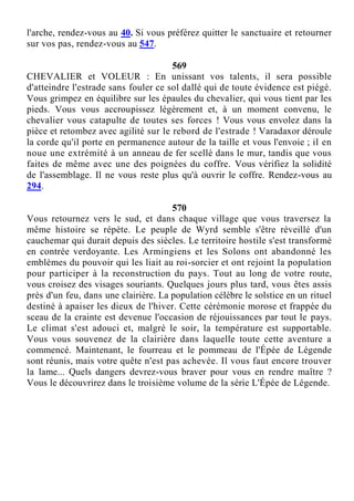 l'arche, rendez-vous au 40. Si vous préférez quitter le sanctuaire et retourner
sur vos pas, rendez-vous au 547.
569
CHEVALIER et VOLEUR : En unissant vos talents, il sera possible
d'atteindre l'estrade sans fouler ce sol dallé qui de toute évidence est piégé.
Vous grimpez en équilibre sur les épaules du chevalier, qui vous tient par les
pieds. Vous vous accroupissez légèrement et, à un moment convenu, le
chevalier vous catapulte de toutes ses forces ! Vous vous envolez dans la
pièce et retombez avec agilité sur le rebord de l'estrade ! Varadaxor déroule
la corde qu'il porte en permanence autour de la taille et vous l'envoie ; il en
noue une extrémité à un anneau de fer scellé dans le mur, tandis que vous
faites de même avec une des poignées du coffre. Vous vérifiez la solidité
de l'assemblage. Il ne vous reste plus qu'à ouvrir le coffre. Rendez-vous au
294.
570
Vous retournez vers le sud, et dans chaque village que vous traversez la
même histoire se répète. Le peuple de Wyrd semble s'être réveillé d'un
cauchemar qui durait depuis des siècles. Le territoire hostile s'est transformé
en contrée verdoyante. Les Armingiens et les Solons ont abandonné les
emblèmes du pouvoir qui les liait au roi-sorcier et ont rejoint la population
pour participer à la reconstruction du pays. Tout au long de votre route,
vous croisez des visages souriants. Quelques jours plus tard, vous êtes assis
près d'un feu, dans une clairière. La population célèbre le solstice en un rituel
destiné à apaiser les dieux de l'hiver. Cette cérémonie morose et frappée du
sceau de la crainte est devenue l'occasion de réjouissances par tout le pays.
Le climat s'est adouci et, malgré le soir, la température est supportable.
Vous vous souvenez de la clairière dans laquelle toute cette aventure a
commencé. Maintenant, le fourreau et le pommeau de l'Épée de Légende
sont réunis, mais votre quête n'est pas achevée. Il vous faut encore trouver
la lame... Quels dangers devrez-vous braver pour vous en rendre maître ?
Vous le découvrirez dans le troisième volume de la série L'Épée de Légende.
 