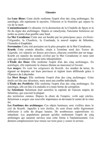 Glossaire
La Lune Bleue: Cette étoile renferme l'esprit d'un des cinq archimages. En
astrologie, elle représente le mystère, l'illusion et la frontière qui sépare la
vie de la mort.
L'anéantissement: Ce désastre vit la destruction de la Citadelle de Spyte et la
fin du règne des archimages. Depuis ce cataclysme, l'ancienne forteresse est
isolée au centre d'un gouffre sans fond.
La Mer Coradienne: Cette mer est bordée par les principaux pays civilisés:
l'Algandie, la Chaubrie, la Courlande, le nouvel empire de Sélentine,
l'Asmulie et Emphidor.
Ferromaine: Cette cité portuaire est la plus prospère de la Mer Coradienne.
Krarth: Cette contrée désolée, située à l'extrême nord des Terres de
Légende, est séparée en douze provinces, chacune contrôlée par un mage.
Krarth est séparée du monde civilisé par la Mer Coradienne et rares sont
ceux qui s'aventurent sur cette terre inhospitalière.
L'Étoile des Dons: Elle renferme l'esprit d'un des cinq archimages. En
astrologie, elle représente la chance (bonne ou mauvaise) et l'avenir.
Les mages: Ils sont les seigneurs de Krarth. Au nombre de treize, ils
règnent en despotes sur leurs provinces et règlent leurs différends grâce à
l'Épreuve du Labyrinthe.
La Mort Rouge: Elle renferme l'esprit d'un des cinq archimages. Cette
étoile est liée aux désastres, mais aussi aux conflits individuels.
L'Étoile des Pestiférés: Elle renferme l'esprit d'un des cinq archimages. En
astrologie, elle est liée à la maladie et à toute forme de corruption.
Le Selentium: Selentium était autrefois la capitale de l'ancien empire de
Sélentine, qui couvrait la plupart
des territoires connus. Depuis la chute de l'empire, voilà sept siècles,
Selentium a acquis une nouvelle importance en devenant le centre de la vraie
foi.
Les Fantômes des archimages: Ces objets lumineux sont visibles dans le
ciel de Krarth. Appelés à tort étoiles, ils sont d'une taille légèrement
inférieure à celle du disque lunaire. De nombreuses superstitions s'y
rattachent. Les populations pensent qu'elles renferment l'esprit de cinq
archimages qui auraient survécu sous cette forme à l'anéantissement. Ces
derniers comploteraient leur retour sur terre pour y semer la terreur.
 
