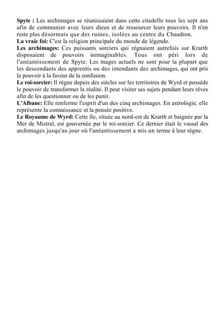 Spyte : Les archimages se réunissaient dans cette citadelle tous les sept ans
afin de communier avec leurs dieux et de ressourcer leurs pouvoirs. Il n'en
reste plus désormais que des ruines, isolées au centre du Chaudron.
La vraie foi: C'est la religion principale du monde de légende.
Les archimages: Ces puissants sorciers qui régnaient autrefois sur Krarth
disposaient de pouvoirs inimaginables. Tous ont péri lors de
l'anéantissement de Spyte. Les mages actuels ne sont pour la plupart que
les descendants des apprentis ou des intendants des archimages, qui ont pris
le pouvoir à la faveur de la confusion.
Le roi-sorcier: Il règne depuis des siècles sur les territoires de Wyrd et possède
le pouvoir de transformer la réalité. Il peut visiter ses sujets pendant leurs rêves
afin de les questionner ou de les punir.
L'Albane: Elle renferme l'esprit d'un des cinq archimages. En astrologie, elle
représente la connaissance et la pensée positive.
Le Royaume de Wyrd: Cette île, située au nord-est de Krarth et baignée par la
Mer de Mistral, est gouvernée par le roi-sorcier. Ce dernier était le vassal des
archimages jusqu'au jour où l'anéantissement a mis un terme à leur règne.
 