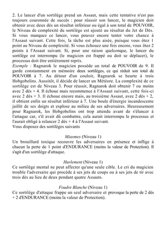 2. Le lancer d'un sortilège prend un Assaut, mais cette tentative n'est pas
toujours couronnée de succès : pour réussir son lancer, le magicien doit
obtenir avec deux dés un résultat inférieur ou égal à son total de POUVOIR,
le Niveau de complexité du sortilège est ajouté au résultat du Jet de Dés.
Si vous manquez ce lancer, vous pouvez encore tenter votre chance à
l'Assaut suivant. Cette fois, la tâche est plus aisée, puisque vous ôtez 1
point au Niveau de complexité. Si vous échouez une fois encore, vous ôtez 2
points à l'Assaut suivant. Si, pour une raison quelconque, le lancer du
sortilège est interrompu (le magicien est frappé ou doit se déplacer), le
processus doit être entièrement repris.
Exemple : Ragnarok le magicien possède un total de POUVOIR de 9. Il
garde constamment en mémoire deux sortilèges, ce qui réduit son total de
POUVOIR à 7. Au détour d'un couloir, Ragnarok se heurte à trois
Hobgobelins. Aussitôt, il décide de lancer un Météore. La complexité de ce
sortilège est de Niveau 3. Pour réussir, Ragnarok doit obtenir 7 ou moins
avec 2 dés + 4. Il échoue mais recommence à l'Assaut suivant, cette fois-ci
avec 2 dés + 3. Il échoue encore mais, au troisième Assaut, avec 2 dés + 2,
il obtient enfin un résultat inférieur à 7. Une boule d'énergie incandescente
jaillit de ses doigts et explose au milieu de ses adversaires. Heureusement
pour Ragnarok, les Hobgobelins ont trop attendu avant de s'élancer à
l'attaque car, s'il avait dû combattre, cela aurait interrompu le processus et
l'aurait obligé à relancer 2 dés + 4 à l'Assaut suivant.
Vous disposez des sortilèges suivants
Miasmes (Niveau 1)
Un brouillard toxique recouvre les adversaires en présence et inflige à
chacun la perte de 1 point d'ENDURANCE (moins la valeur de Protection). Il
s'agit d'un sortilège d'attaque.
Hurlement (Niveau 1)
Ce sortilège mental ne peut affecter qu'une seule cible. Le cri du magicien
trouble l'adversaire qui procède à ses jets de coups ou à ses jets de tir avec
trois dés au lieu de deux pendant quatre Assauts.
Foudre Blanche (Niveau 1)
Ce sortilège d'attaque frappe un seul adversaire et provoque la perte de 2 dés
+ 2 d'ENDURANCE (moins la valeur de Protection).
 