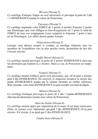 Blessure (Niveau 2)
Ce sortilège d'attaque frappe un seul adversaire et provoque la perte de 3 dés
+ 3 d'ENDURANCE (moins la valeur de Protection).
Puissance (Niveau 2)
Ce sortilège augmente votre FORCE de 2 points et permet d'ajouter 2 points
aux Dommages que vous infligez ou bien d'augmenter de 1 point le total de
FORCE de tous vos compagnons (vous compris) et d'ajouter 1 point à leur
jet de Dommages. Les effets durent quatre Assauts.
Téléportation (Niveau 2)
Lorsque vous désirez rompre le combat, ce sortilège téléporte tous les
membres de l'expédition vers la plus proche sortie, permettant de fuir dès
l'Assaut suivant.
Souffle Mortel (Niveau 2)
Ce sortilège mental provoque la perte de 2 points d'ENDURANCE chez tous
les adversaires qui n'auront su y résister. Dans ce cas, la Protection est inopé-
rante.
Vampire (Niveau 3)
Ce sortilège mental n'affecte qu'un seul adversaire, qui, s'il ne peut y résister,
perd 4 dés d'ENDURANCE. De surcroît, le magicien récupère la moitié des
points d'ENDURANCE perdus par la victime (arrondis au chiffre inférieur).
Bien entendu, votre total d'ENDURANCE ne peut excéder son total de départ.
Météore (Niveau 4)
Ce sortilège d'attaque provoque la perte de 2 dés + 2 points d'ENDURANCE
chez tous les adversaires (moins leur valeur de Protection).
Main du Diable (Niveau 4)
Ce sortilège mental opère par imposition de la main. Il est donc nécessaire
d'être en contact avec l'adversaire, qui perd 7 dés d'ENDURANCE s'il ne peut
résister. S'il résiste, il ne perd que 2 dés d'ENDURANCE.
Foudre Noire (Niveau 5)
 
