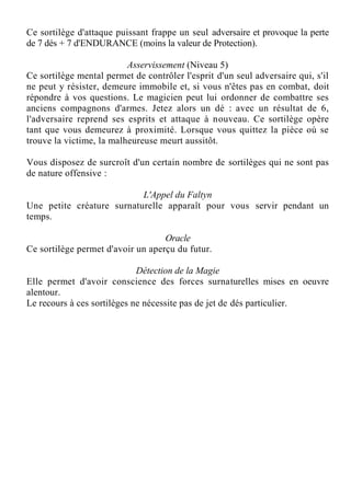 Ce sortilège d'attaque puissant frappe un seul adversaire et provoque la perte
de 7 dés + 7 d'ENDURANCE (moins la valeur de Protection).
Asservissement (Niveau 5)
Ce sortilège mental permet de contrôler l'esprit d'un seul adversaire qui, s'il
ne peut y résister, demeure immobile et, si vous n'êtes pas en combat, doit
répondre à vos questions. Le magicien peut lui ordonner de combattre ses
anciens compagnons d'armes. Jetez alors un dé : avec un résultat de 6,
l'adversaire reprend ses esprits et attaque à nouveau. Ce sortilège opère
tant que vous demeurez à proximité. Lorsque vous quittez la pièce où se
trouve la victime, la malheureuse meurt aussitôt.
Vous disposez de surcroît d'un certain nombre de sortilèges qui ne sont pas
de nature offensive :
L'Appel du Faltyn
Une petite créature surnaturelle apparaît pour vous servir pendant un
temps.
Oracle
Ce sortilège permet d'avoir un aperçu du futur.
Détection de la Magie
Elle permet d'avoir conscience des forces surnaturelles mises en oeuvre
alentour.
Le recours à ces sortilèges ne nécessite pas de jet de dés particulier.
 