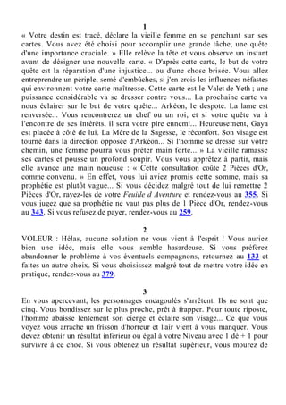 1
« Votre destin est tracé, déclare la vieille femme en se penchant sur ses
cartes. Vous avez été choisi pour accomplir une grande tâche, une quête
d'une importance cruciale. » Elle relève la tête et vous observe un instant
avant de désigner une nouvelle carte. « D'après cette carte, le but de votre
quête est la réparation d'une injustice... ou d'une chose brisée. Vous allez
entreprendre un périple, semé d'embûches, si j'en crois les influences néfastes
qui environnent votre carte maîtresse. Cette carte est le Valet de Yeth ; une
puissance considérable va se dresser contre vous... La prochaine carte va
nous éclairer sur le but de votre quête... Arkéon, le despote. La lame est
renversée... Vous rencontrerez un chef ou un roi, et si votre quête va à
l'encontre de ses intérêts, il sera votre pire ennemi... Heureusement, Gaya
est placée à côté de lui. La Mère de la Sagesse, le réconfort. Son visage est
tourné dans la direction opposée d'Arkéon... Si l'homme se dresse sur votre
chemin, une femme pourra vous prêter main forte... » La vieille ramasse
ses cartes et pousse un profond soupir. Vous vous apprêtez à partir, mais
elle avance une main noueuse : « Cette consultation coûte 2 Pièces d'Or,
comme convenu. » En effet, vous lui aviez promis cette somme, mais sa
prophétie est plutôt vague... Si vous décidez malgré tout de lui remettre 2
Pièces d'Or, rayez-les de votre Feuille d Aventure et rendez-vous au 355. Si
vous jugez que sa prophétie ne vaut pas plus de 1 Pièce d'Or, rendez-vous
au 343. Si vous refusez de payer, rendez-vous au 259.
2
VOLEUR : Hélas, aucune solution ne vous vient à l'esprit ! Vous auriez
bien une idée, mais elle vous semble hasardeuse. Si vous préférez
abandonner le problème à vos éventuels compagnons, retournez au 133 et
faites un autre choix. Si vous choisissez malgré tout de mettre votre idée en
pratique, rendez-vous au 379.
3
En vous apercevant, les personnages encagoulés s'arrêtent. Ils ne sont que
cinq. Vous bondissez sur le plus proche, prêt à frapper. Pour toute riposte,
l'homme abaisse lentement son cierge et éclaire son visage... Ce que vous
voyez vous arrache un frisson d'horreur et l'air vient à vous manquer. Vous
devez obtenir un résultat inférieur ou égal à votre Niveau avec 1 dé + 1 pour
survivre à ce choc. Si vous obtenez un résultat supérieur, vous mourez de
 