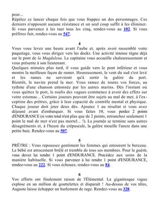peur...
Répétez ce lancer chaque fois que vous frappez un des personnages. Ces
derniers n'opposent aucune résistance et un seul coup suffit à les éliminer.
Si vous parvenez à les tuer tous les cinq, rendez-vous au 102. Si vous
préférez fuir, rendez-vous au 547.
4
Vous vous levez une heure avant l'aube et, après avoir rassemblé votre
paquetage, vous vous dirigez vers les docks. Une activité intense règne déjà
sur le pont de la Magdalena. Le capitaine vous accueille chaleureusement et
vous présente à son lieutenant.
Quelques minutes plus tard, il vous guide vers le pont inférieur et vous
montre la meilleure façon de ramer. Heureusement, le vent du sud s'est levé
et les rames ne serviront qu'à sortir la galère du port.
Bientôt, le navire prend la mer. Vous ramez de toutes vos forces, au
rythme d'une chanson entonnée par les autres marins. Dès l'instant où
vous quittez le port, le roulis des vagues commence à avoir des effets sur
votre estomac... Certains joueurs peuvent être sujets au mal de mer, à l'ex-
ception des prêtres, grâce à leur capacité de contrôle mental et physique.
Chaque joueur doit jeter deux dés. Ajoutez 1 au résultat si vous avez
déjeuné avant d'embarquer. Si vous faites 10, vous perdez 2 points
d'ENDURANCE (si votre total n'est plus que de 2 points, retranchez seulement 1
point le mal de mer n'est pas mortel... !). La journée se termine sans autres
désagréments et, à l'heure du crépuscule, la galère mouille l'ancre dans une
petite baie. Rendez-vous au 507.
5
PRÊTRE : Vous repoussez gentiment les femmes qui entourent le berceau.
Le bébé est atrocement brûlé et tremble de tous ses membres. Pour le guérir,
vous devez lui rendre 1 point d'ENDURANCE. Procédez aux soins de la
manière habituelle. Si vous parvenez à lui rendre 1 point d'ENDURANCE,
rendez-vous au 222. Si vous échouez, rendez-vous au 84.
6
Vos efforts ont finalement raison de l'Élémental. La gigantesque vague
explose en un million de gouttelettes et disparaît ! Au-dessus de vos têtes,
Auguste laisse échapper un hurlement de rage. Rendez-vous au 328.
 