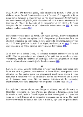 7
MAGICIEN : De mauvaise grâce, vous invoquez le Faltyn. « Que vas-tu
réclamer cette fois-ci ? » demandez-vous à l'instant où il apparaît. « Tu es
perdu sur la banquise, à ce que je vois. Je vais devoir parcourir des kilomètres
sur cette immensité glacée pour déterminer où tu te trouves. Donne-moi le
fourreau de l'Épée de Légende et je consentirai à cet effort. » Si vous
acceptez de lui remettre ce qu'il demande, rendez-vous au 220. Si vous
refusez, rendez-vous au 155.
8
Il s'avance avec des gestes de pantin. Son regard est vide. Il ne vous reconnaît
pas. Si vous n'agissez pas rapidement, il plongera ses griffes acérées dans vos
chairs et se repaîtra de votre sang. Si vous désirez le combattre, rendez-vous
au 37. Si vous préférez recourir à un objet, rendez-vous au 449. Si votre
groupe compte un prêtre désirant intervenir, rendez-vous au 206.
9
A la mort de la Dame Grise, les armures tombent inanimées sur le sol
dallé. Elles se pulvérisent, ne laissant qu'un petit tas de cendres grises.
Varadaxor, libéré de l'emprise du sortilège, s'étire en grognant et se dirige
vers le cadavre de son ennemie jurée. Rendez-vous au 108.
10
La bête s'écroule. Vous la contournez et vous vous dirigez sans tarder vers
le lac aux eaux stagnantes, recouvertes d'un limon fétide. Vous portez votre
attention sur les portes quand un grognement sourd vous pousse à vous
retourner. Le monstre vient de se relever ! Toutes ses blessures ont disparu
et il s'avance vers vous. N'ayant aucune intention de le combattre
indéfiniment, vous vous précipitez vers les portes. Rendez-vous au 432.
11
Le capitaine Lazarus allume une bougie et déroule une vieille carte. «
Regardez ! s'exclame-t-il. Nous n'allons pas chasser la baleine, comme tout
le monde le croit, mais le Grand Serpent de Mer Jormungand ! » Il pose sur
vous un regard illuminé et se concentre à nouveau sur sa carte, désignant
une courbe tracée au-dessus des flots. « Il est là, tapi dans les profondeurs
 