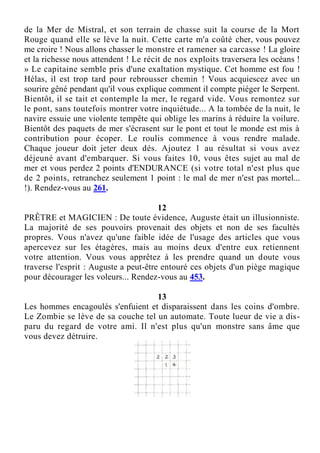 de la Mer de Mistral, et son terrain de chasse suit la course de la Mort
Rouge quand elle se lève la nuit. Cette carte m'a coûté cher, vous pouvez
me croire ! Nous allons chasser le monstre et ramener sa carcasse ! La gloire
et la richesse nous attendent ! Le récit de nos exploits traversera les océans !
» Le capitaine semble pris d'une exaltation mystique. Cet homme est fou !
Hélas, il est trop tard pour rebrousser chemin ! Vous acquiescez avec un
sourire gêné pendant qu'il vous explique comment il compte piéger le Serpent.
Bientôt, il se tait et contemple la mer, le regard vide. Vous remontez sur
le pont, sans toutefois montrer votre inquiétude... A la tombée de la nuit, le
navire essuie une violente tempête qui oblige les marins à réduire la voilure.
Bientôt des paquets de mer s'écrasent sur le pont et tout le monde est mis à
contribution pour écoper. Le roulis commence à vous rendre malade.
Chaque joueur doit jeter deux dés. Ajoutez 1 au résultat si vous avez
déjeuné avant d'embarquer. Si vous faites 10, vous êtes sujet au mal de
mer et vous perdez 2 points d'ENDURANCE (si votre total n'est plus que
de 2 points, retranchez seulement 1 point : le mal de mer n'est pas mortel...
!). Rendez-vous au 261.
12
PRÊTRE et MAGICIEN : De toute évidence, Auguste était un illusionniste.
La majorité de ses pouvoirs provenait des objets et non de ses facultés
propres. Vous n'avez qu'une faible idée de l'usage des articles que vous
apercevez sur les étagères, mais au moins deux d'entre eux retiennent
votre attention. Vous vous apprêtez à les prendre quand un doute vous
traverse l'esprit : Auguste a peut-être entouré ces objets d'un piège magique
pour décourager les voleurs... Rendez-vous au 453.
13
Les hommes encagoulés s'enfuient et disparaissent dans les coins d'ombre.
Le Zombie se lève de sa couche tel un automate. Toute lueur de vie a dis-
paru du regard de votre ami. Il n'est plus qu'un monstre sans âme que
vous devez détruire.
 