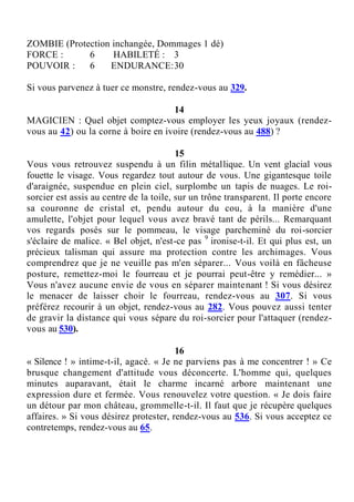 ZOMBIE (Protection inchangée, Dommages 1 dé)
FORCE : 6 HABILETÉ : 3
POUVOIR : 6 ENDURANCE:30
Si vous parvenez à tuer ce monstre, rendez-vous au 329.
14
MAGICIEN : Quel objet comptez-vous employer les yeux joyaux (rendez-
vous au 42) ou la corne à boire en ivoire (rendez-vous au 488) ?
15
Vous vous retrouvez suspendu à un filin métallique. Un vent glacial vous
fouette le visage. Vous regardez tout autour de vous. Une gigantesque toile
d'araignée, suspendue en plein ciel, surplombe un tapis de nuages. Le roi-
sorcier est assis au centre de la toile, sur un trône transparent. Il porte encore
sa couronne de cristal et, pendu autour du cou, à la manière d'une
amulette, l'objet pour lequel vous avez bravé tant de périls... Remarquant
vos regards posés sur le pommeau, le visage parcheminé du roi-sorcier
s'éclaire de malice. « Bel objet, n'est-ce pas 9
ironise-t-il. Et qui plus est, un
précieux talisman qui assure ma protection contre les archimages. Vous
comprendrez que je ne veuille pas m'en séparer... Vous voilà en fâcheuse
posture, remettez-moi le fourreau et je pourrai peut-être y remédier... »
Vous n'avez aucune envie de vous en séparer maintenant ! Si vous désirez
le menacer de laisser choir le fourreau, rendez-vous au 307. Si vous
préférez recourir à un objet, rendez-vous au 282. Vous pouvez aussi tenter
de gravir la distance qui vous sépare du roi-sorcier pour l'attaquer (rendez-
vous au 530).
16
« Silence ! » intime-t-il, agacé. « Je ne parviens pas à me concentrer ! » Ce
brusque changement d'attitude vous déconcerte. L'homme qui, quelques
minutes auparavant, était le charme incarné arbore maintenant une
expression dure et fermée. Vous renouvelez votre question. « Je dois faire
un détour par mon château, grommelle-t-il. Il faut que je récupère quelques
affaires. » Si vous désirez protester, rendez-vous au 536. Si vous acceptez ce
contretemps, rendez-vous au 65.
 