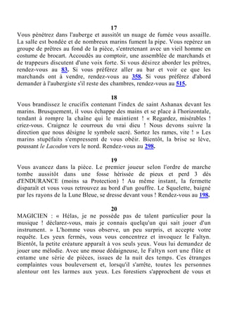 17
Vous pénétrez dans l'auberge et aussitôt un nuage de fumée vous assaille.
La salle est bondée et de nombreux marins fument la pipe. Vous repérez un
groupe de prêtres au fond de la pièce, s'entretenant avec un vieil homme en
costume de brocart. Accoudés au comptoir, une assemblée de marchands et
de trappeurs discutent d'une voix forte. Si vous désirez aborder les prêtres,
rendez-vous au 83. Si vous préférez aller au bar et voir ce que les
marchands ont à vendre, rendez-vous au 358. Si vous préférez d'abord
demander à l'aubergiste s'il reste des chambres, rendez-vous au 515.
18
Vous brandissez le crucifix contenant l'index de saint Ashanax devant les
marins. Brusquement, il vous échappe des mains et se place à l'horizontale,
tendant à rompre la chaîne qui le maintient ! « Regardez, misérables !
criez-vous. Craignez le courroux du vrai dieu ! Nous devons suivre la
direction que nous désigne le symbole sacré. Sortez les rames, vite ! » Les
marins stupéfaits s'empressent de vous obéir. Bientôt, la brise se lève,
poussant le Lacodon vers le nord. Rendez-vous au 298.
19
Vous avancez dans la pièce. Le premier joueur selon l'ordre de marche
tombe aussitôt dans une fosse hérissée de pieux et perd 3 dés
d'ENDURANCE (moins sa Protection) ! Au même instant, la fermette
disparaît et vous vous retrouvez au bord d'un gouffre. Le Squelette, baigné
par les rayons de la Lune Bleue, se dresse devant vous ! Rendez-vous au 198.
20
MAGICIEN : « Hélas, je ne possède pas de talent particulier pour la
musique ! déclarez-vous, mais je connais quelqu'un qui sait jouer d'un
instrument. » L'homme vous observe, un peu surpris, et accepte votre
requête. Les yeux fermés, vous vous concentrez et invoquez le Faltyn.
Bientôt, la petite créature apparaît à vos seuls yeux. Vous lui demandez de
jouer une mélodie. Avec une moue dédaigneuse, le Faltyn sort une flûte et
entame une série de pièces, issues de la nuit des temps. Ces étranges
complaintes vous bouleversent et, lorsqu'il s'arrête, toutes les personnes
alentour ont les larmes aux yeux. Les forestiers s'approchent de vous et
 