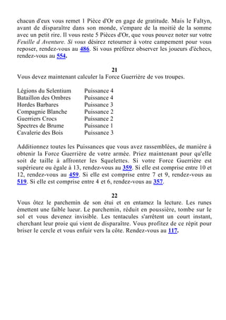 chacun d'eux vous remet 1 Pièce d'Or en gage de gratitude. Mais le Faltyn,
avant de disparaître dans son monde, s'empare de la moitié de la somme
avec un petit rire. Il vous reste 5 Pièces d'Or, que vous pouvez noter sur votre
Feuille d Aventure. Si vous désirez retourner à votre campement pour vous
reposer, rendez-vous au 486. Si vous préférez observer les joueurs d'échecs,
rendez-vous au 554.
21
Vous devez maintenant calculer la Force Guerrière de vos troupes.
Légions du Selentium Puissance 4
Bataillon des Ombres Puissance 4
Hordes Barbares Puissance 3
Compagnie Blanche Puissance 2
Guerriers Crocs Puissance 2
Spectres de Brume Puissance 1
Cavalerie des Bois Puissance 3
Additionnez toutes les Puissances que vous avez rassemblées, de manière à
obtenir la Force Guerrière de votre armée. Priez maintenant pour qu'elle
soit de taille à affronter les Squelettes. Si votre Force Guerrière est
supérieure ou égale à 13, rendez-vous au 359. Si elle est comprise entre 10 et
12, rendez-vous au 459. Si elle est comprise entre 7 et 9, rendez-vous au
519. Si elle est comprise entre 4 et 6, rendez-vous au 357.
22
Vous ôtez le parchemin de son étui et en entamez la lecture. Les runes
émettent une faible lueur. Le parchemin, réduit en poussière, tombe sur le
sol et vous devenez invisible. Les tentacules s'arrêtent un court instant,
cherchant leur proie qui vient de disparaître. Vous profitez de ce répit pour
briser le cercle et vous enfuir vers la côte. Rendez-vous au 117.
 